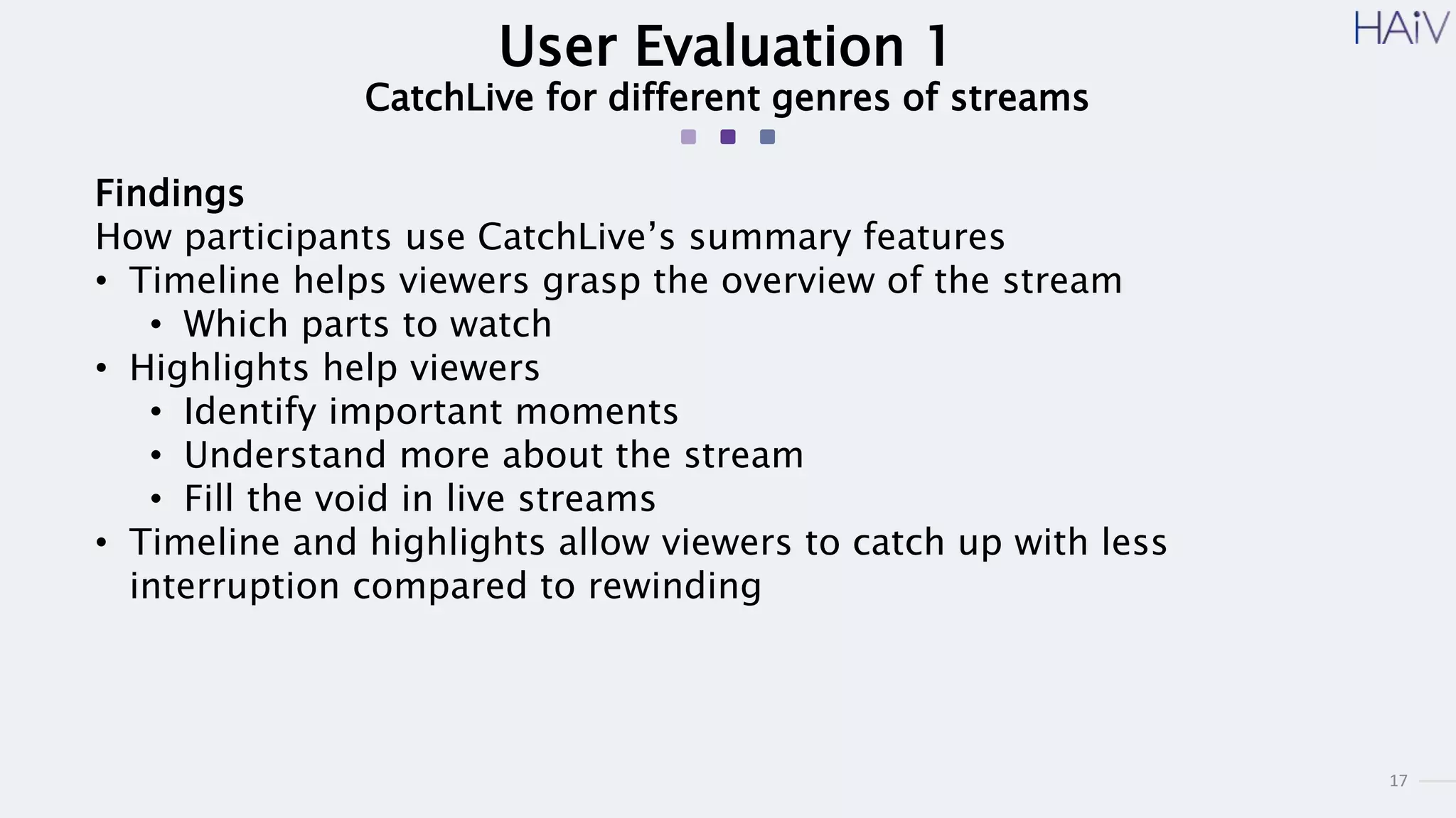 17
User Evaluation 1
CatchLive for different genres of streams
Findings
How participants use CatchLive’s summary features
• Timeline helps viewers grasp the overview of the stream
• Which parts to watch
• Highlights help viewers
• Identify important moments
• Understand more about the stream
• Fill the void in live streams
• Timeline and highlights allow viewers to catch up with less
interruption compared to rewinding
 