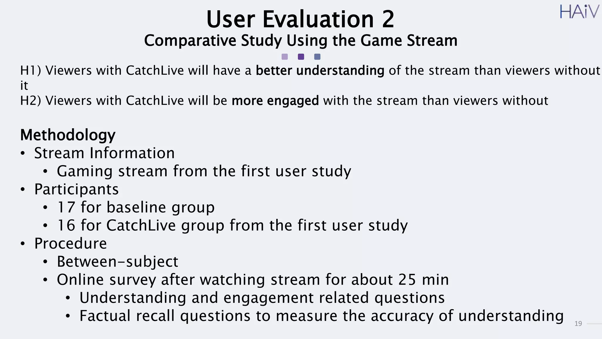 19
User Evaluation 2
Comparative Study Using the Game Stream
H1) Viewers with CatchLive will have a better understanding of the stream than viewers without
it
H2) Viewers with CatchLive will be more engaged with the stream than viewers without
Methodology
• Stream Information
• Gaming stream from the first user study
• Participants
• 17 for baseline group
• 16 for CatchLive group from the first user study
• Procedure
• Between-subject
• Online survey after watching stream for about 25 min
• Understanding and engagement related questions
• Factual recall questions to measure the accuracy of understanding
 