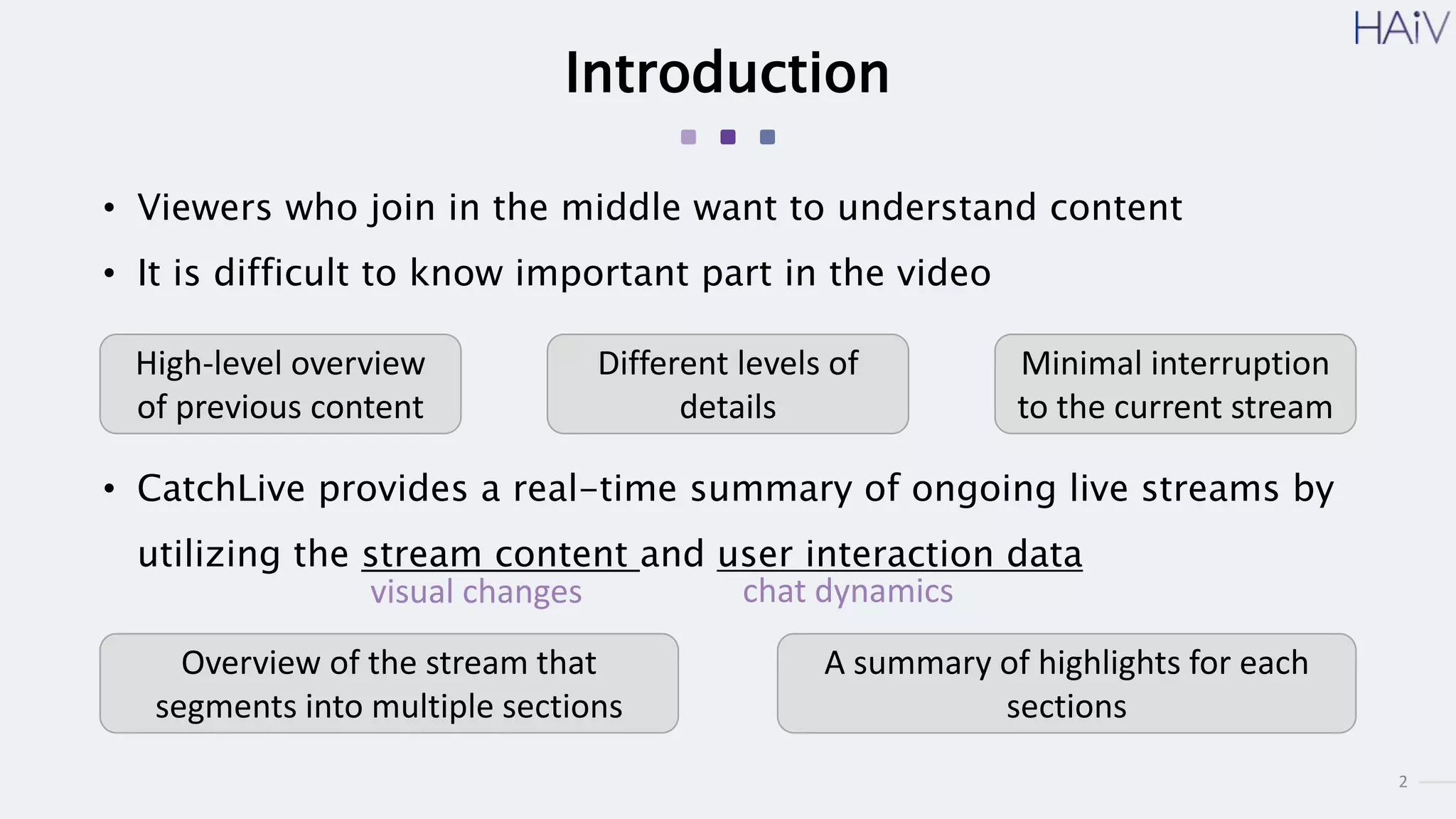 2
Introduction
• Viewers who join in the middle want to understand content
• It is difficult to know important part in the video
High-level overview
of previous content
Different levels of
details
Minimal interruption
to the current stream
• CatchLive provides a real-time summary of ongoing live streams by
utilizing the stream content and user interaction data
Overview of the stream that
segments into multiple sections
A summary of highlights for each
sections
visual changes chat dynamics
 