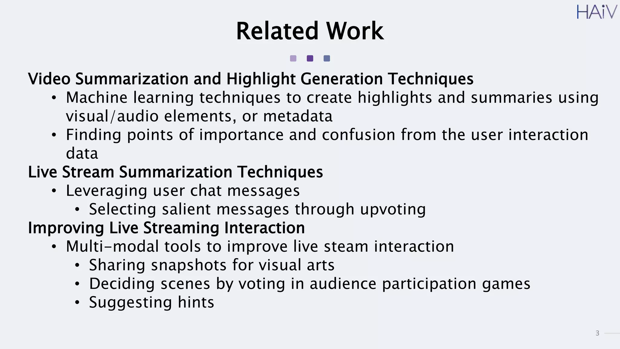 3
Related Work
Video Summarization and Highlight Generation Techniques
• Machine learning techniques to create highlights and summaries using
visual/audio elements, or metadata
• Finding points of importance and confusion from the user interaction
data
Live Stream Summarization Techniques
• Leveraging user chat messages
• Selecting salient messages through upvoting
Improving Live Streaming Interaction
• Multi-modal tools to improve live steam interaction
• Sharing snapshots for visual arts
• Deciding scenes by voting in audience participation games
• Suggesting hints
 