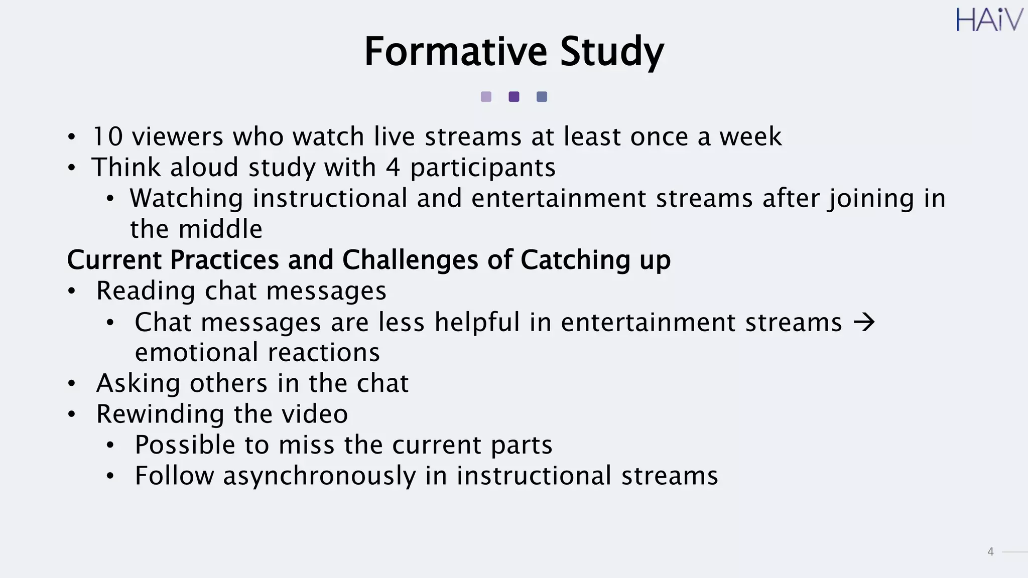 4
Formative Study
• 10 viewers who watch live streams at least once a week
• Think aloud study with 4 participants
• Watching instructional and entertainment streams after joining in
the middle
Current Practices and Challenges of Catching up
• Reading chat messages
• Chat messages are less helpful in entertainment streams 
emotional reactions
• Asking others in the chat
• Rewinding the video
• Possible to miss the current parts
• Follow asynchronously in instructional streams
 