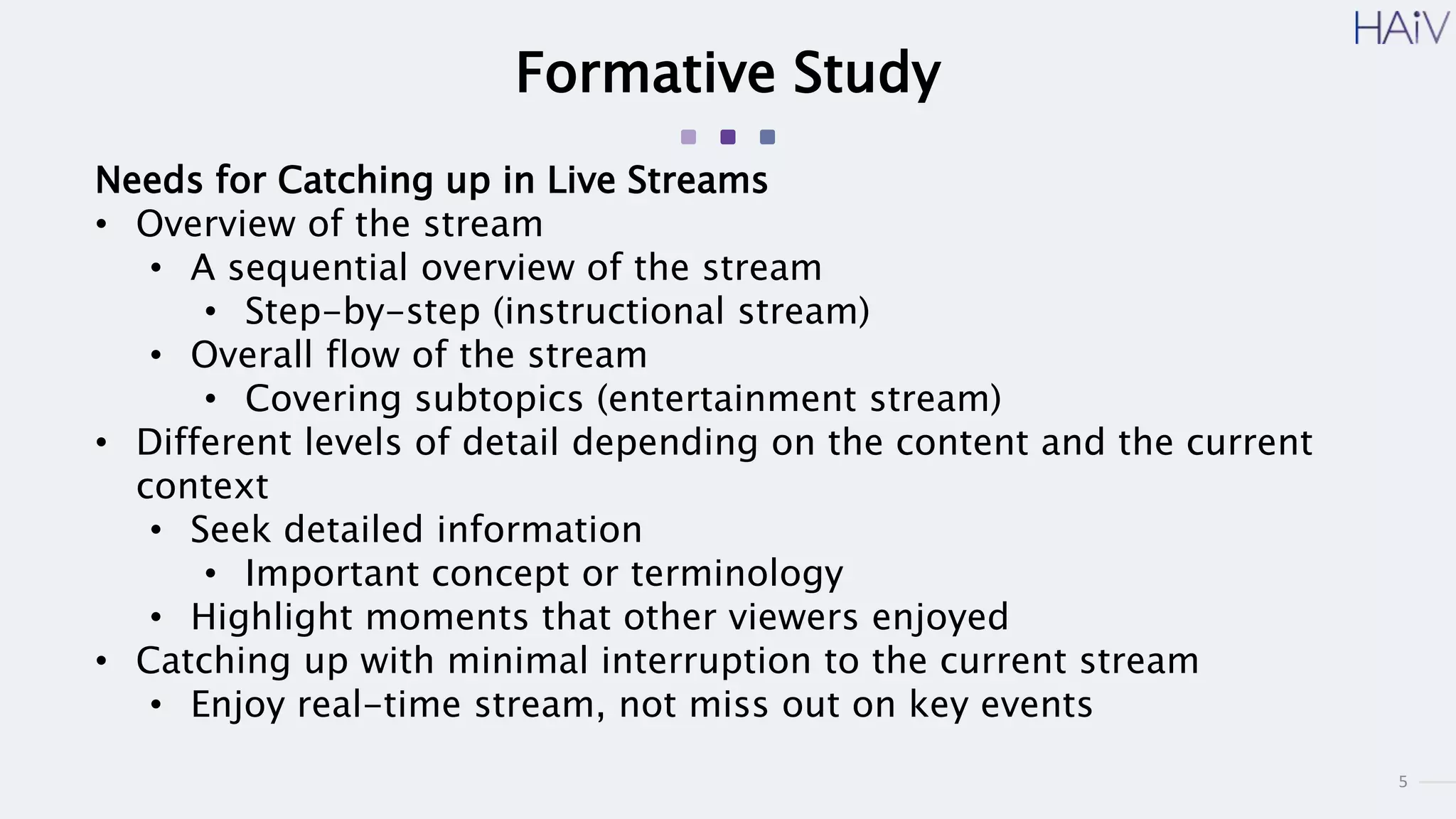 5
Formative Study
Needs for Catching up in Live Streams
• Overview of the stream
• A sequential overview of the stream
• Step-by-step (instructional stream)
• Overall flow of the stream
• Covering subtopics (entertainment stream)
• Different levels of detail depending on the content and the current
context
• Seek detailed information
• Important concept or terminology
• Highlight moments that other viewers enjoyed
• Catching up with minimal interruption to the current stream
• Enjoy real-time stream, not miss out on key events
 