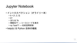 11
Jupyter Notebook
• イントロスペクション（オライリー本）
• b = [1, 2, 3]
• b?
• または ?b
• 関数名?? → ソースコードを表示
• np.*load*? → 名前空間探索
• help(b) は Python 自体の機能
 