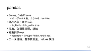 13
pandas
• Series, DataFrame
• インデックス名、カラム名、loc / iloc
• 読み込み・書き込み
• to_html とか to_pickle とか
• 抽出、欠損値処理、連結
• 時系列データ
• resample = Grouper / date_range(freq)
• データ連結、基本統計量、values 属性
 