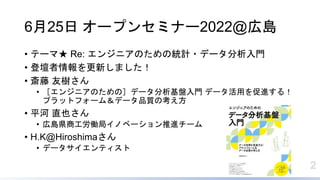 2
6月25日 オープンセミナー2022@広島
• テーマ★ Re: エンジニアのための統計・データ分析入門
• 登壇者情報を更新しました！
• 斎藤 友樹さん
• ［エンジニアのための］データ分析基盤入門 データ活用を促進する！
プラットフォーム＆データ品質の考え方
• 平河 直也さん
• 広島県商工労働局イノベーション推進チーム
• H.K@Hiroshimaさん
• データサイエンティスト
 