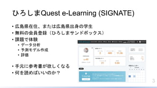 3
ひろしまQuest e-Learning (SIGNATE)
• 広島県在住、または広島県出身の学生
• 無料の会員登録（ひろしまサンドボックス）
• 課題で体験
• データ分析
• 予測モデル作成
• 評価
• 手元に参考書が欲しくなる
• 何を読めばいいのか？
 