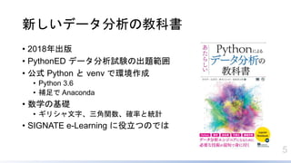 5
新しいデータ分析の教科書
• 2018年出版
• PythonED データ分析試験の出題範囲
• 公式 Python と venv で環境作成
• Python 3.6
• 補足で Anaconda
• 数学の基礎
• ギリシャ文字、三角関数、確率と統計
• SIGNATE e-Learning に役立つのでは
 