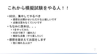 7
これから模擬試験をやる人！！
• 60分、集中してやるべき
• 感想をお聞かせいただけると嬉しいです
• 点数は言わなくていいです
• ちなみに西本は。。。
• 1をやってみた
• 45分で終了（疲れた）
• 微妙な点数（やり直したい）
• 感想を踏まえてお話をします
• 他に喋れる人は？
 