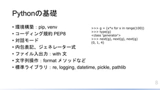 8
Pythonの基礎
• 環境構築：pip, venv
• コーディング規約 PEP8
• 対話モード
• 内包表記、ジェネレーター式
• ファイル入出力：with 文
• 文字列操作：format メソッドなど
• 標準ライブラリ：re, logging, datetime, pickle, pathlib
>>> g = (x*x for x in range(100))
>>> type(g)
<class 'generator'>
>>> next(g), next(g), next(g)
(0, 1, 4)
 