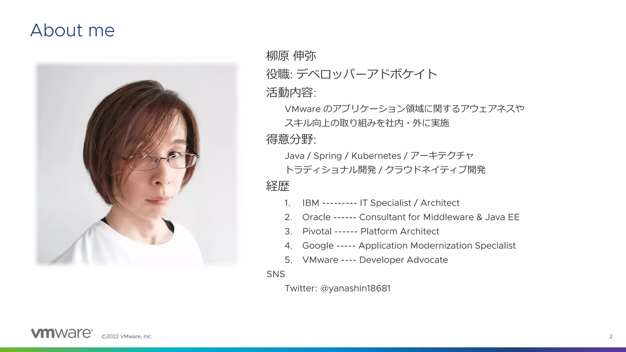 ©2022 VMware, Inc. 2
About me
柳原 伸弥
役職: デベロッパーアドボケイト
活動内容:
VMware のアプリケーション領域に関するアウェアネスや
スキル向上の取り組みを社内・外に実施
得意分野:
Java / Spring / Kubernetes / アーキテクチャ
トラディショナル開発 / クラウドネイティブ開発
経歴
1. IBM --------- IT Specialist / Architect
2. Oracle ------ Consultant for Middleware & Java EE
3. Pivotal ------ Platform Architect
4. Google ----- Application Modernization Specialist
5. VMware ---- Developer Advocate
SNS
Twitter: @yanashin18681
 