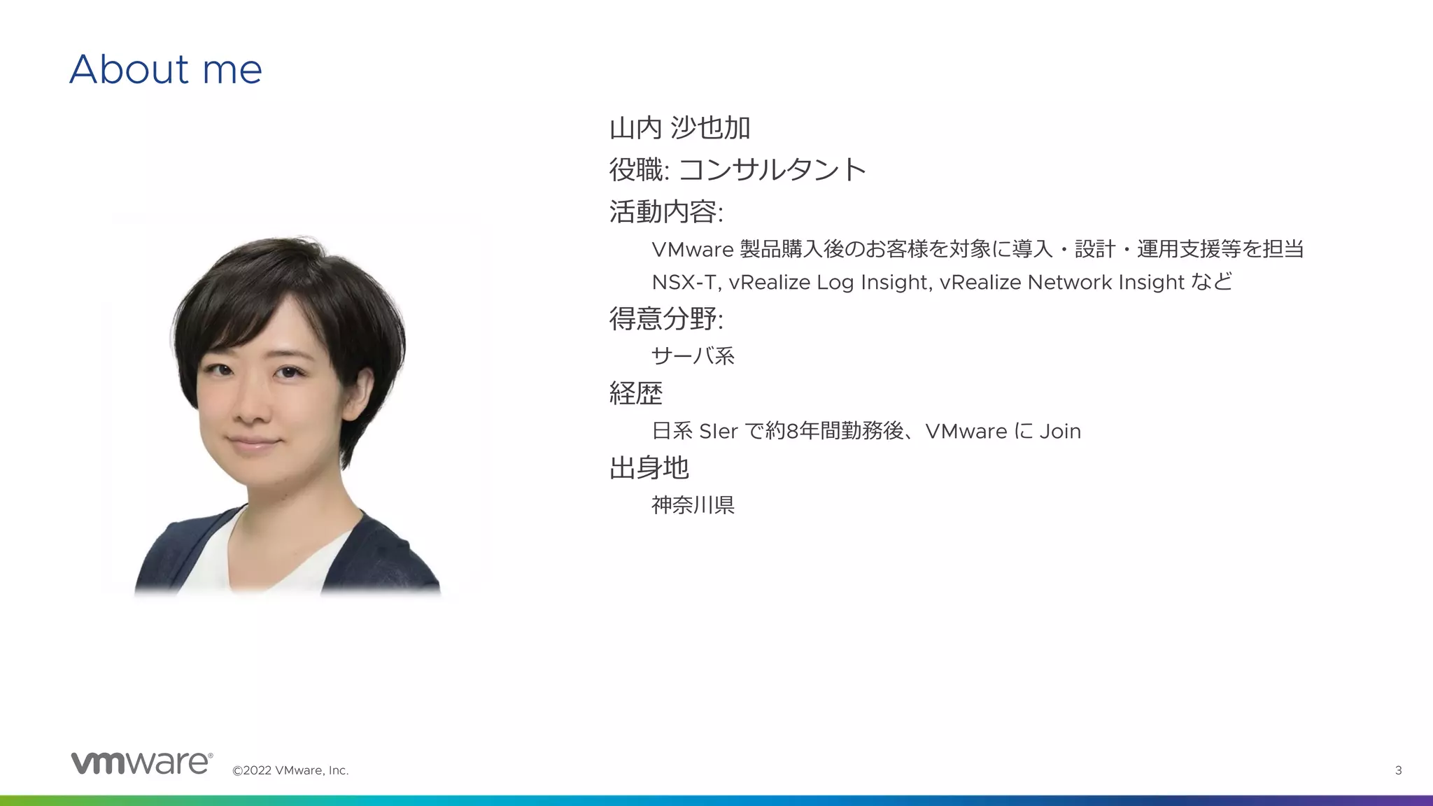 ©2022 VMware, Inc. 3
About me
山内 沙也加
役職: コンサルタント
活動内容:
VMware 製品購入後のお客様を対象に導入・設計・運用支援等を担当
NSX-T, vRealize Log Insight, vRealize Network Insight など
得意分野:
サーバ系
経歴
日系 SIer で約8年間勤務後、VMware に Join
出身地
神奈川県
 