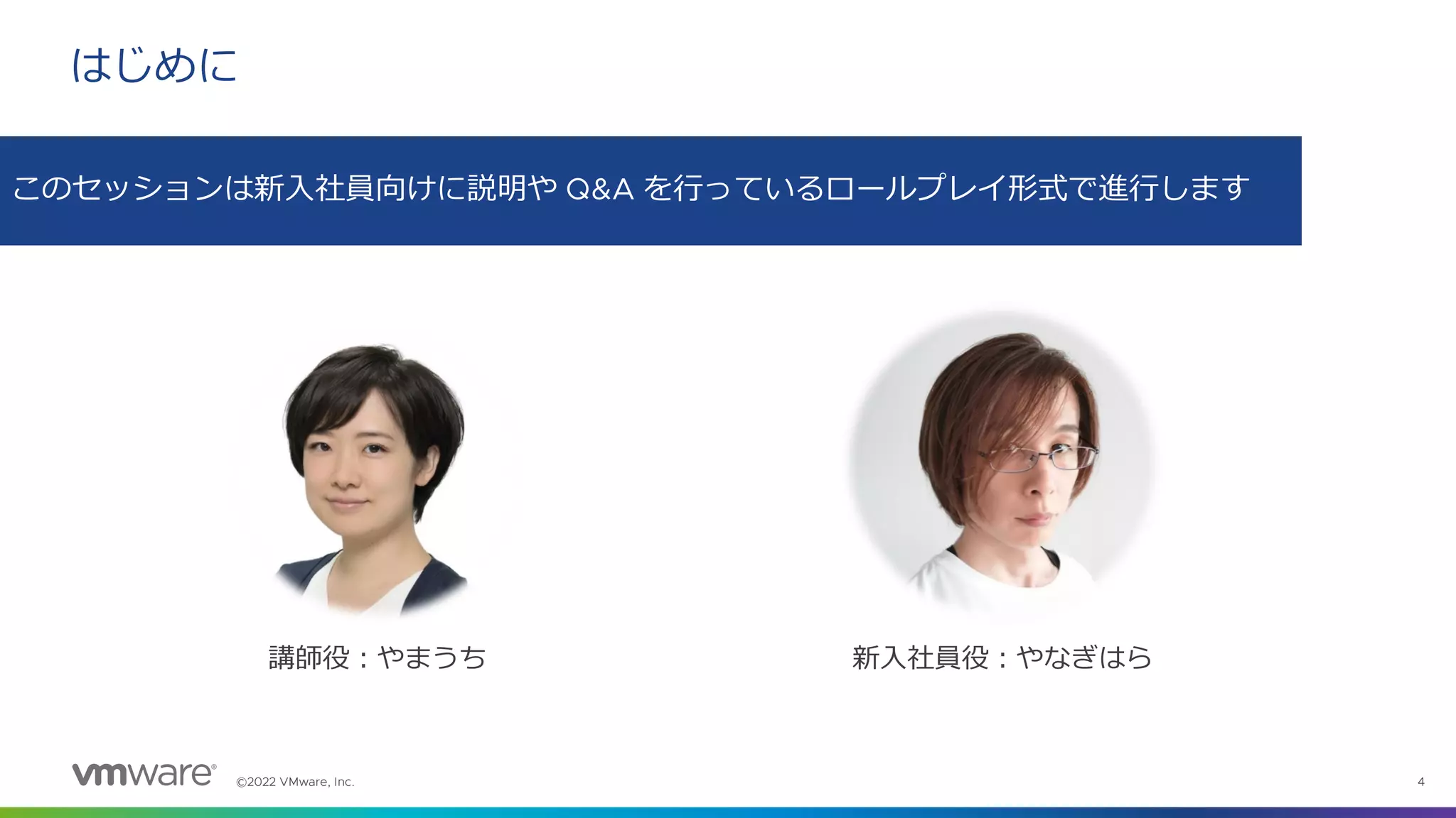 ©2022 VMware, Inc. 4
はじめに
このセッションは新入社員向けに説明や Q&A を行っているロールプレイ形式で進行します
新入社員役：やなぎはら
講師役：やまうち
 