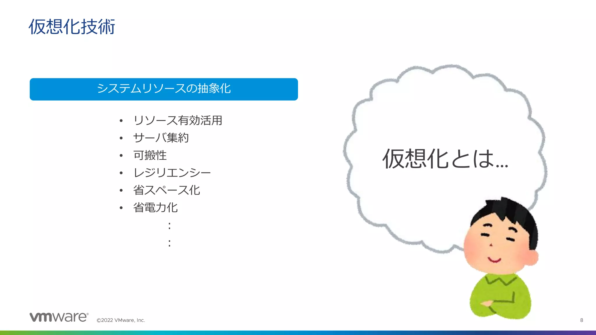 ©2022 VMware, Inc. 8
仮想化技術
仮想化とは…
システムリソースの抽象化
• リソース有効活用
• サーバ集約
• 可搬性
• レジリエンシー
• 省スペース化
• 省電力化
：
：
 