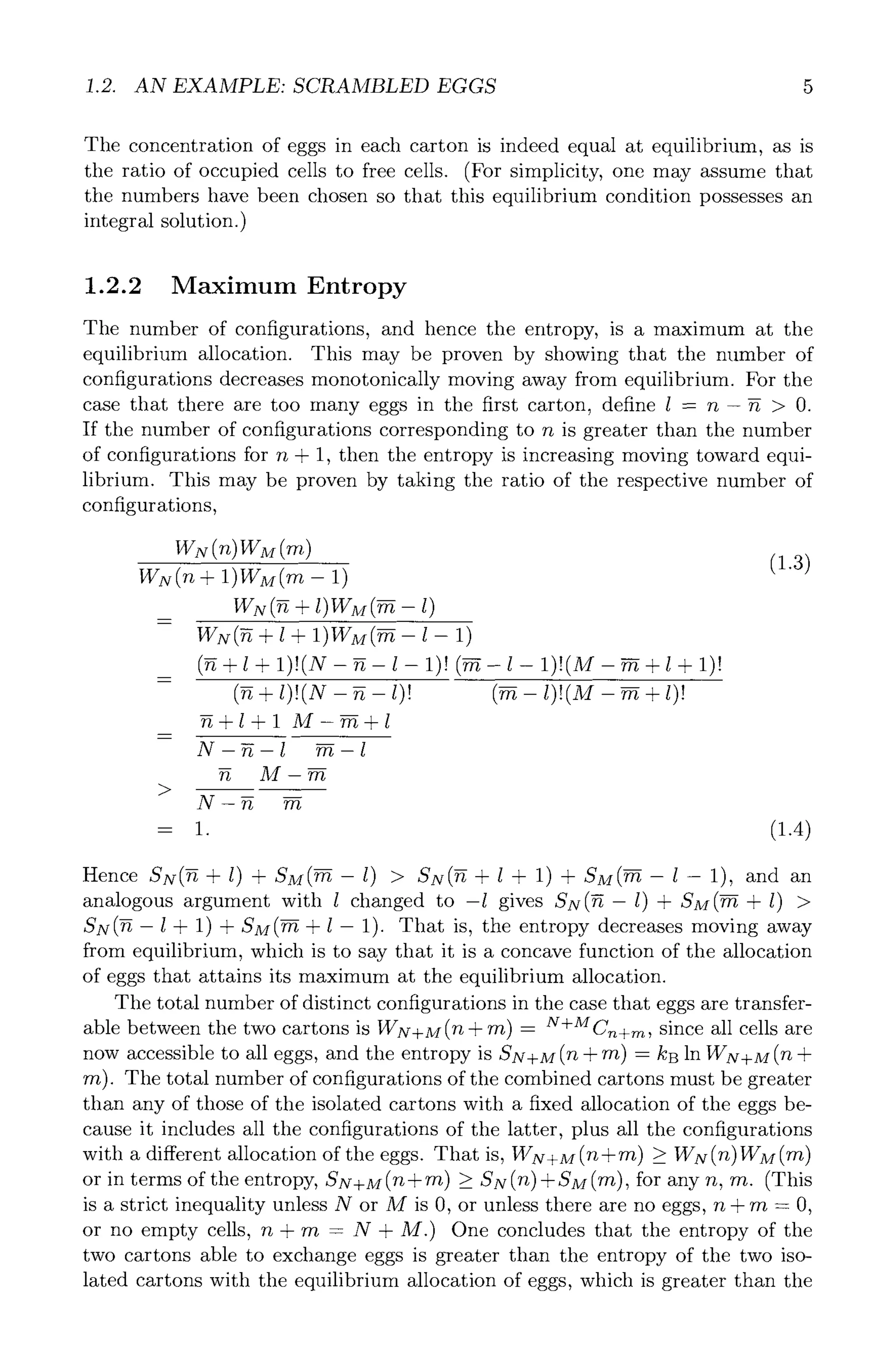 1.2. AN EXAMPLE: SCRAMBLED EGGS 5
The concentration of eggs in each carton is indeed equal at equilibrium, as is
the ratio of occupied cells to free cells. (For simplicity, one may assume that
the numbers have been chosen so that this equilibrium condition possesses an
integral solution.)
1.2.2 Maximum Entropy
The number of configurations, and hence the entropy, is a maximum at the
equilibrium allocation. This may be proven by showing that the number of
configurations decreases monotonically moving away from equilibrium. For the
case that there are too many eggs in the first carton, define 1 = n- ~ > 0.
If the number of configurations corresponding to n is greater than the number
of configurations for n + 1, then the entropy is increasing moving toward equi-
librium. This may be proven by taking the ratio of the respective number of
configurations,
WN(n + 1)WM(m- 1)
WN(g + 1+ 1)WM(~--l-- 1)
(g + 1+ 1)I(N - g- l- 1)I (~- l- 1)!(M - ~+ 1+ 1)I
+ 1)!(N - 1)! 1)!(M - + 1)!
~+l + l M-~+l
N-g-1 ~-l
M-m
>
N-g m
-- 1.
(1.3)
(1.4)
Hence SN(~+l) +SM(~--l) > SN(~+l+ 1) +SM(~--l-- 1), and an
analogous argument with 1 changed to -1 gives SN(fi- l) & SM(~ + l) >
SN(fi- 1 & 1) & SM(~ & 1 -- 1). That is, the entropy decreases moving away
from equilibrium, which is to say that it is a concave function of the allocation
of eggs that attains its maximum at the equilibrium allocation.
The total number of distinct configurations in the case that eggs are transfer-
able between the two cartons is ~VN+M(ft + ~Tt) = N+MCn+m, since all cells are
now accessible to all eggs, and the entropy is SN+M(n + m) = kB in WN+M(n +
m). The total number of configurations of the combined cartons must be greater
than any of those of the isolated cartons with a fixed allocation of the eggs be-
cause it includes all the configurations of the latter, plus all the configurations
with a different allocation of the eggs. That is, g/-N+M(ft+~t) ~ WN(n)WM(~'t)
or in terms of the entropy, Sx+M(n+m) >_SN(n)+SM(m), for any n, m. (This
is a strict inequality unless N or M is 0, or unless there are no eggs, n + m = 0,
or no empty cells, n + m = N + M.) One concludes that the entropy of the
two cartons able to exchange eggs is greater than the entropy of the two iso-
lated cartons with the equilibrium allocation of eggs, which is greater than the
 