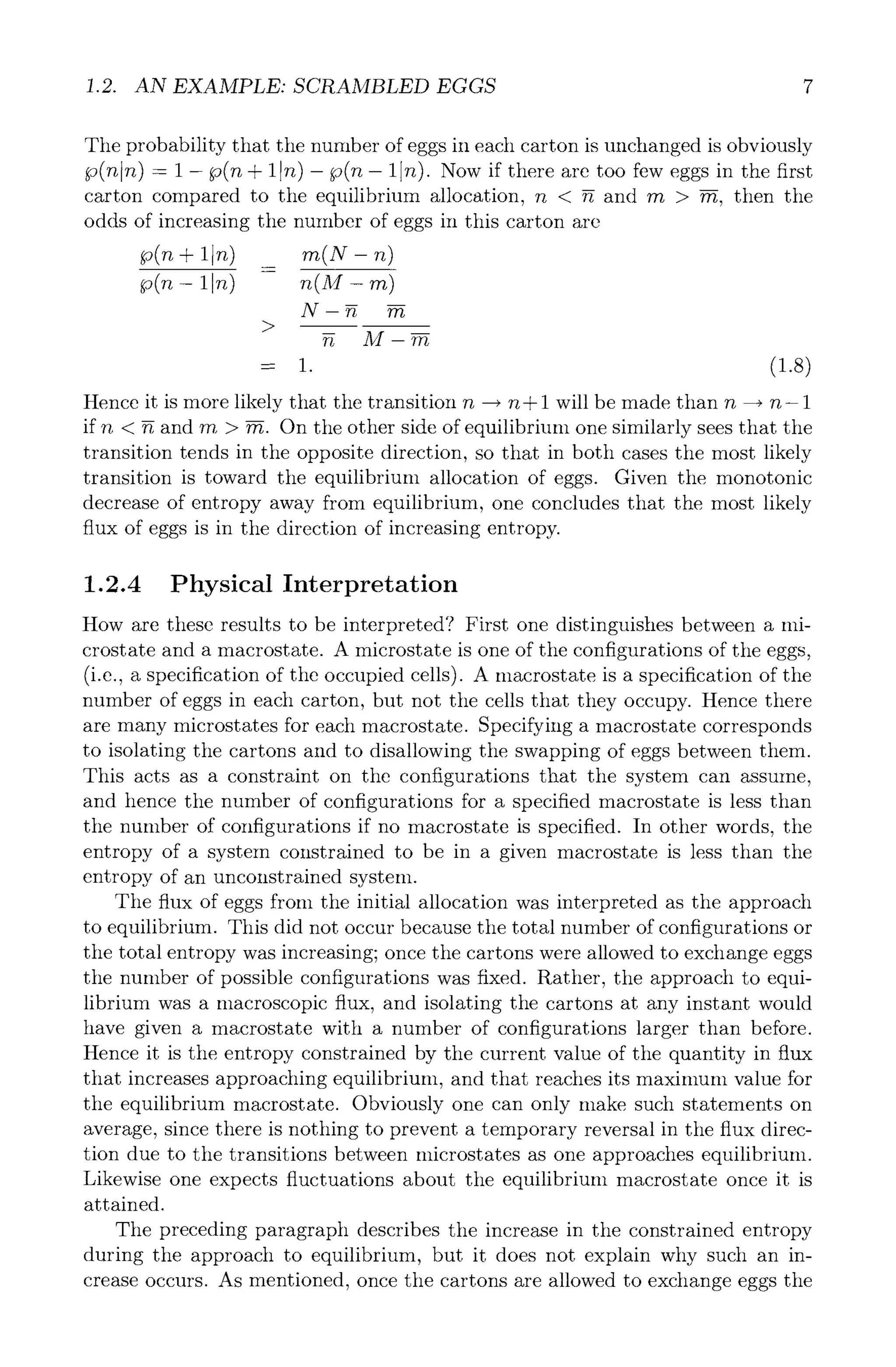 1.2. AN EXAMPLE: SCRAMBLED EGGS 7
The probability that the number of eggs in each carton is unchanged is obviously
p(n n) - 1 - p(n + 1In) - p(n- 1 n). Now if there are too few eggs in the first
carton compared to the equilibrium allocation, n < g and rn > rn, then the
odds of increasing the number of eggs in this carton are
p(n § 1In) .~(X- n)
p(n- 1 n) n(M- rn)
N-g
M-~
= 1. (1.8)
Hence it is more likely that the transition n --, n + 1 will be made than n --+ n- 1
if n < ~ and m > ~. On the other side of equilibrium one similarly sees that the
transition tends in the opposite direction, so that in both cases the most likely
transition is toward the equilibrium allocation of eggs. Given the monotonic
decrease of entropy away from equilibrium, one concludes that the most likely
flux of eggs is in the direction of increasing entropy.
1.2.4 Physical Interpretation
How are these results to be interpreted? First one distinguishes between a mi-
crostate and a macrostate. A microstate is one of the configurations of the eggs,
(i.e., a specification of the occupied cells). A macrostate is a specification of the
number of eggs in each carton, but not the cells that they occupy. Hence there
are many microstates for each macrostate. Specifying a macrostate corresponds
to isolating the cartons and to disallowing the swapping of eggs between them.
This acts as a constraint on the configurations that the system can assume,
and hence the number of configurations for a specified macrostate is less than
the number of configurations if no macrostate is specified. In other words, the
entropy of a system constrained to be in a given macrostate is less than the
entropy of an unconstrained system.
The flux of eggs from the initial allocation was interpreted as the approach
to equilibrium. This did not occur because the total number of configurations or
the total entropy was increasing; once the cartons were allowed to exchange eggs
the number of possible configurations was fixed. Rather, the approach to equi-
librium was a macroscopic flux, and isolating the cartons at any instant would
have given a macrostate with a number of configurations larger than before.
Hence it is the entropy constrained by the current value of the quantity in flux
that increases approaching equilibrium, and that reaches its maximum value for
the equilibrium macrostate. Obviously one can only make such statements on
average, since there is nothing to prevent a temporary reversal in the flux direc-
tion due to the transitions between microstates as one approaches equilibrium.
Likewise one expects fluctuations about the equilibrium macrostate once it is
attained.
The preceding paragraph describes the increase in the constrained entropy
during the approach to equilibrium, but it does not explain why such an in-
crease occurs. As mentioned, once the cartons are allowed to exchange eggs the
 