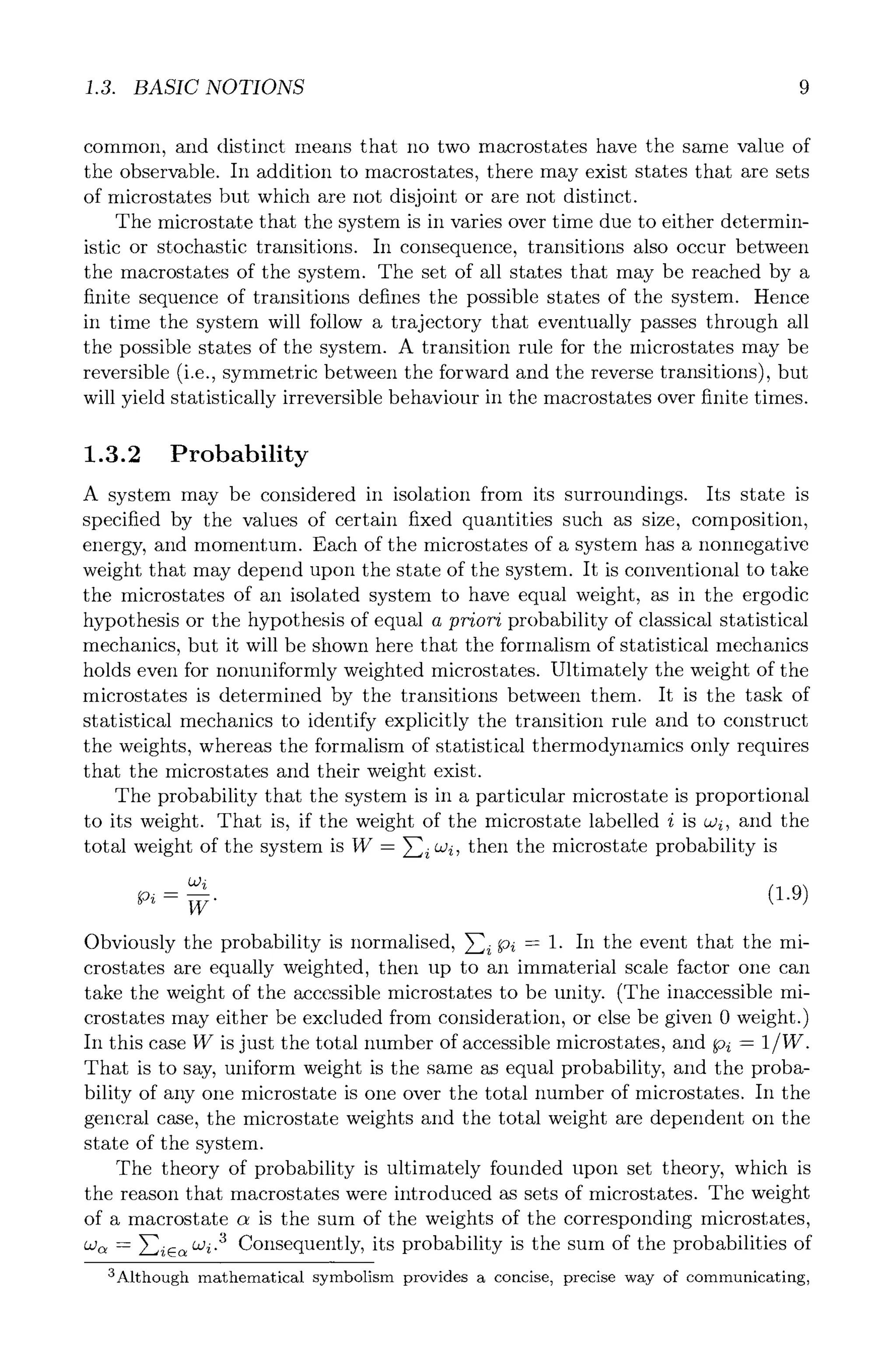 1.3. BASIC NOTIONS 9
common, and distinct means that no two macrostates have the same value of
the observable. In addition to macrostates, there may exist states that are sets
of microstates but which are not disjoint or are not distinct.
The microstate that the system is in varies over time due to either determin-
istic or stochastic transitions. In consequence, transitions also occur between
the macrostates of the system. The set of all states that may be reached by a
finite sequence of transitions defines the possible states of the system. Hence
in time the system will follow a trajectory that eventually passes through all
the possible states of the system. A transition rule for the microstates may be
reversible (i.e., symmetric between the forward and the reverse transitions), but
will yield statistically irreversible behaviour in the macrostates over finite times.
1.3.2 Probability
A system may be considered in isolation from its surroundings. Its state is
specified by the values of certain fixed quantities such as size, composition,
energy, and momentum. Each of the microstates of a system has a nonncgative
weight that may depend upon the state of the system. It is conventional to take
the microstates of an isolated system to have equal weight, as in the ergodic
hypothesis or the hypothesis of equal a priori probability of classical statistical
mechanics, but it will be shown here that the formalism of statistical mechanics
holds even for nonuniformly weighted microstates. Ultimately the weight of the
microstates is determined by the transitions between them. It is the task of
statistical mechanics to identify explicitly the transition rule and to construct
the weights, whereas the formalism of statistical thermodynamics only requires
that the microstates and their weight exist.
The probability that the system is in a particular microstate is proportional
to its weight. That is, if the weight of the microstate labelled i is cvi, and the
total weight of the system is W = Y~i cvi, then the microstate probability is
0di
- _ .
W
Obviously the probability is normalised, Y~-iPi = 1. In the event that the mi-
crostates are equally weighted, then up to an immaterial scale factor one can
take the weight of the accessible microstates to be unity. (The inaccessible mi-
crostates may either be excluded from consideration, or else be given 0 weight.)
In this case W is just the total number of accessible microstates, and Pi = 1/W.
That is to say, uniform weight is the same as equal probability, and the proba-
bility of any one microstate is one over the total number of microstates. In the
general case, the microstate weights and the total weight are dependent on the
state of the system.
The theory of probability is ultimately founded upon set theory, which is
the reason that macrostates were introduced as sets of microstates. The weight
of a macrostate c~ is the sum of the weights of the corresponding microstates,
a~ = }-]ic~ czi-3 Consequently, its probability is the sum of the probabilities of
3Although mathematical symbolism provides a concise, precise way of communicating,
 