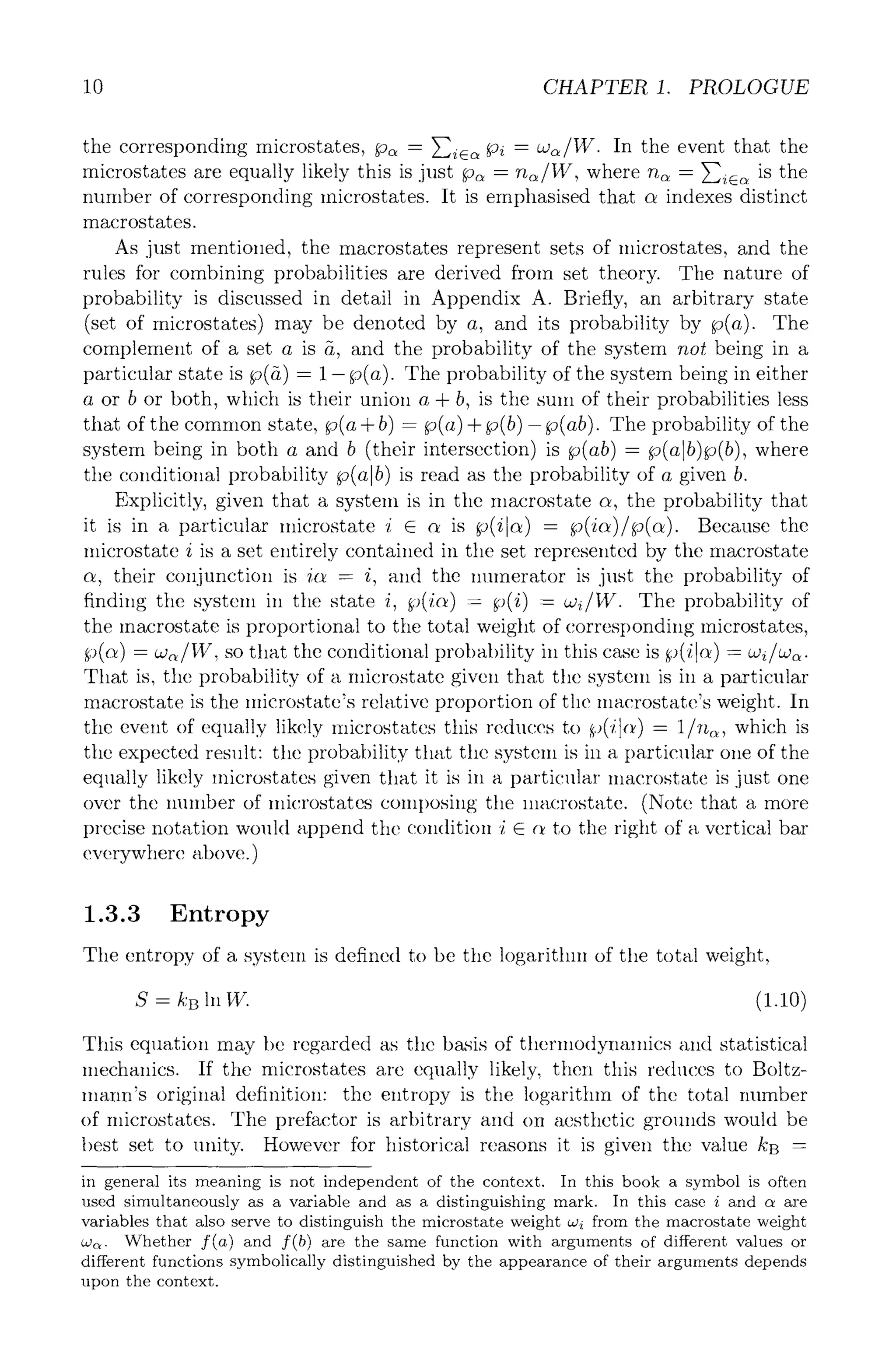 10 CHAPTER 1. PROLOGUE
the corresponding microstates, p~ = }-~-i~ Pi = a~/W. In the event that the
microstates are equally likely this is just p~ = n~/W, where n~ = ~ic~ is the
number of corresponding microstates. It is emphasised that c~ indexes distinct
macrostates.
As just mentioned, the macrostates represent sets of microstates, and the
rules for combining probabilities are derived from set theory. The nature of
probability is discussed in detail in Appendix A. Briefly, an arbitrary state
(set of microstates) may be denoted by a, and its probability by p(a). The
complement of a set a is g, and the probability of the system not being in a
particular state is p(8) = 1- p(a). The probability of the system being in either
a or b or both, which is their union a + b, is the sum of their probabilities less
that of the common state, p(a + b) = p(a) + p(b) - p(ab). The probability of the
system being in both a and b (their intersection) is p(ab) = fo(alb)fo(b), where
tile conditional probability p(alb ) is read as the probability of a given b.
Explicitly, given that a system is in the macrostate c~, the probability that
it is in a particular microstate i E ~ is p(ilct ) = ~(ict)/p(ct). Because the
microstate i is a set entirely contained in the set represented by the macrostate
c~, their conjunction is ict = i, and the numerator is just the probability of
finding the system in the state i, ~)(ic~) = p(i) = aJ~/W. The probability of
the macrostate is proportional to the total weight of corresponding microstates,
~)(c~) = co~/W, so that the conditional probability ill this case is ~)(il~) = w~/w~.
That is, the probability of a microstate given that the system is ill a particular
macrostate is the microstate's relative proportion of the macrostatc's weight. In
the event of equally likely Inicrostates this reduces to ~,,(/1(~) = 1/~t~, which is
the expected result: the probability that the system is in a partic~flar one of the
equally likely microstates given that it is in a particular macrostate is just one
over the number of microstates composing the macrostate. (Note that a more
precise notation would append the condition i E (t to the right of a vertical bar
everywhere above.)
1.3.3 Entropy
The entropy of a system is defined to be the logarithm of the total weight,
S -- kB In W. (1.10)
This equation may be regarded as tile basis of thermodynamics ~md statistical
mechanics. If the microstates are equally likely, then this reduces to Boltz-
mann's original definition" the entropy is the logarithm of the total number
of microstates. The prefactor is arbitrary and on aesthetic grounds would be
best set to unity. However for historical reasons it is given the value kB =
in general its meaning is not independent of the context. In this book a symbol is often
used simultaneously as a variable and as a distinguishing mark. In this case i and c~ are
variables that also serve to distinguish the microstate weight aJi from the macrostate weight
a~. Whether f(a) and f(b) are the same function with arguments of different values or
different functions symbolically distinguished by the appearance of their arguments depends
upon the context.
 