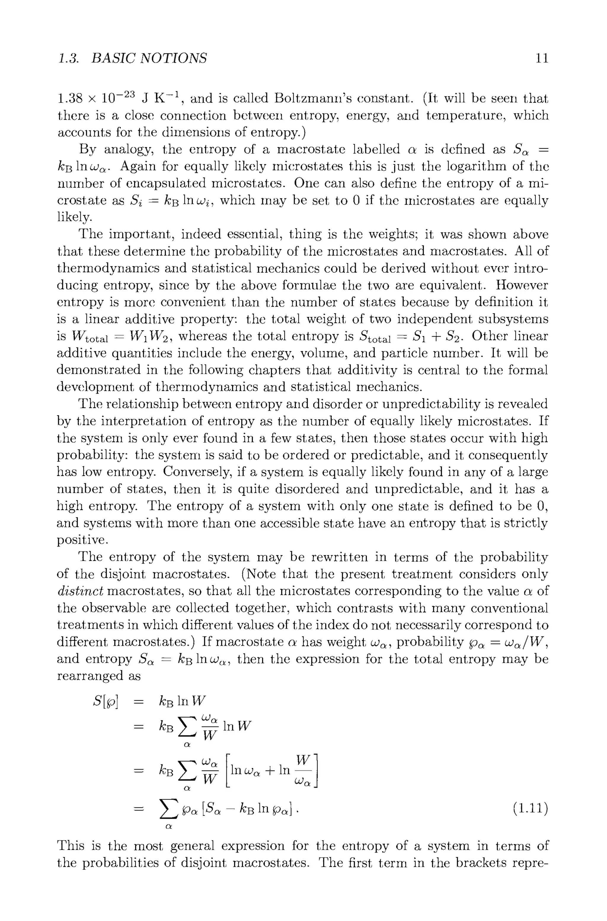 1.3. BASIC NOTIONS 11
1.38 x 10.23 J K -1, and is called Boltzmann's constant. (It will be seen that
there is a close connection between entropy, energy, and temperature, which
accounts for the dimensions of entropy.)
By analogy, the entropy of a macrostate labelled c~ is defined as S~ =
kB lncJ~. Again for equally likely microstates this is just the logarithm of the
number of encapsulated microstates. One can also define the entropy of a mi-
crostate as Si = kB lnczi, which may be set to 0 if the microstates are equally
likely.
The important, indeed essential, thing is the weights; it was shown above
that these determine the probability of the microstates and macrostates. All of
thermodynamics and statistical mechanics could be derived without ever intro-
ducing entropy, since by the above formulae the two are equivalent. However
entropy is more convenient than the number of states because by definition it
is a linear additive property: the total weight of two independent subsystems
is Wtot~l = W1W2, whereas the total entropy is Stot~ = S1 + $2. Other linear
additive quantities include the energy, volume, and particle number. It will be
demonstrated in the following chapters that additivity is central to the formal
development of thermodynamics and statistical mechanics.
The relationship between entropy and disorder or unpredictability is revealed
by the interpretation of entropy as the number of equally likely microstates. If
the system is only ever found in a few states, then those states occur with high
probability: the system is said to be ordered or predictable, and it consequently
has low entropy. Conversely, if a system is equally likely found in any of a large
number of states, then it is quite disordered and unpredictable, and it has a
high entropy. The entropy of a system with only one state is defined to be 0,
and systems with more than one accessible state have an entropy that is strictly
positive.
The entropy of the system may be rewritten in terms of the probability
of the disjoint macrostates. (Note that the present treatment considers only
distinct macrostates, so that all the microstates corresponding to the value c~ of
the observable are collected together, which contrasts with many conventional
treatments in which different values of the index do not necessarily correspond to
different macrostates.) If macrostate c~ has weight ca~, probability p~ = a~/W,
and entropy S~ = kB ln w~, then the expression for the total entropy may be
rearranged as
S[p] = PBlnW
O..)c~
= kB E -~- in W
oz
= kBE~ lncz~+ln
oz
= E p~ [S~ - kB In Po~]. (1.11)
oz
This is the most general expression for the entropy of a system in terms of
the probabilities of disjoint macrostates. The first term in the brackets repre-
 