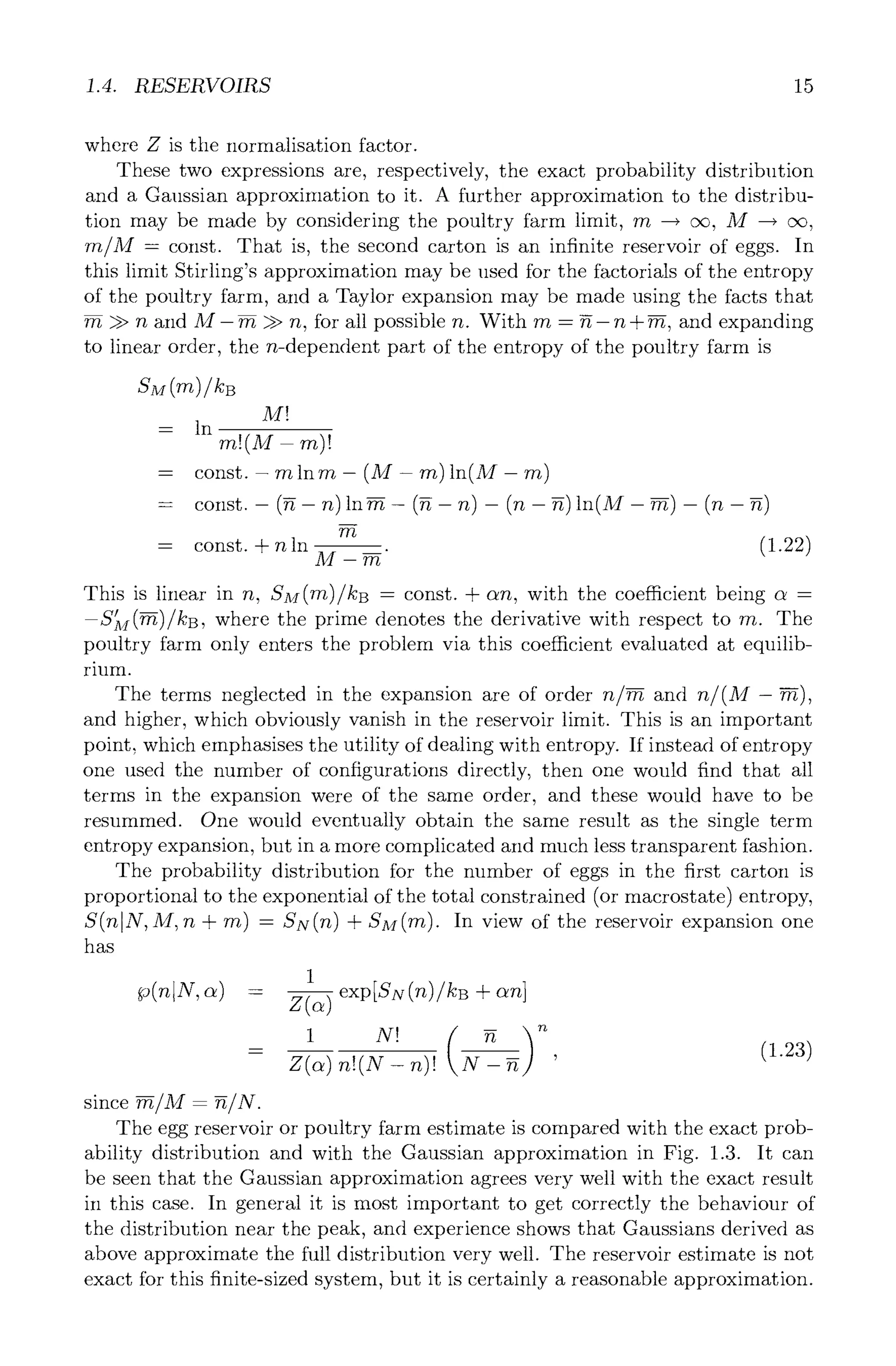 1.4. RESERVOIRS 15
where Z is the normalisation factor.
These two expressions are, respectively, the exact probability distribution
and a Gaussian approximation to it. A further approximation to the distribu-
tion may be made by considering the poultry farm limit, rn --+ oc, M --+ oc,
rn/M = const. That is, the second carton is an infinite reservoir of eggs. In
this limit Stirling's approximation may be used for the factorials of the entropy
of the poultry farm, and a Taylor expansion may be made using the facts that
rn >> n and M- ~ >> n, for all possible n. With rn = g-n + ~, and expanding
to linear order, the n-dependent part of the entropy of the poultry farm is
M~
= in
rn!(M- rn)!
= ln. - (M-
//t
= const. + n in M-----2~
m (1.22)
This is linear in n, SM(m)/kB = const. + c~n, with the coefficient being c~ =
--S~M(~)/kB, where the prime denotes the derivative with respect to rn. The
poultry farm only enters the problem via this coefficient evaluated at equilib-
rium.
The terms neglected in the expansion are of order n/~ and n/(M- ~),
and higher, which obviously vanish in the reservoir limit. This is an important
point, which emphasises the utility of dealing with entropy. If instead of entropy
one used the number of configurations directly, then one would find that all
terms in the expansion were of the same order, and these would have to be
resummed. One would eventually obtain the same result as the single term
entropy expansion, but in a more complicated and much less transparent fashion.
The probability distribution for the number of eggs in the first carton is
proportional to the exponential of the total constrained (or macrostate) entropy,
S(nlN, M,n + rn) = SN(rt)+ SM(m). In view of the reservoir expansion one
has
1
Z(~)
- X -
since -~/M = ~/N.
The egg reservoir or poultry farm estimate is compared with the exact prob-
ability distribution and with the Gaussian approximation in Fig. 1.3. It can
be seen that the Gaussian approximation agrees very well with the exact result
in this case. In general it is most important to get correctly the behaviour of
the distribution near the peak, and experience shows that Gaussians derived as
above approximate the full distribution very well. The reservoir estimate is not
exact for this finite-sized system, but it is certainly a reasonable approximation.
 