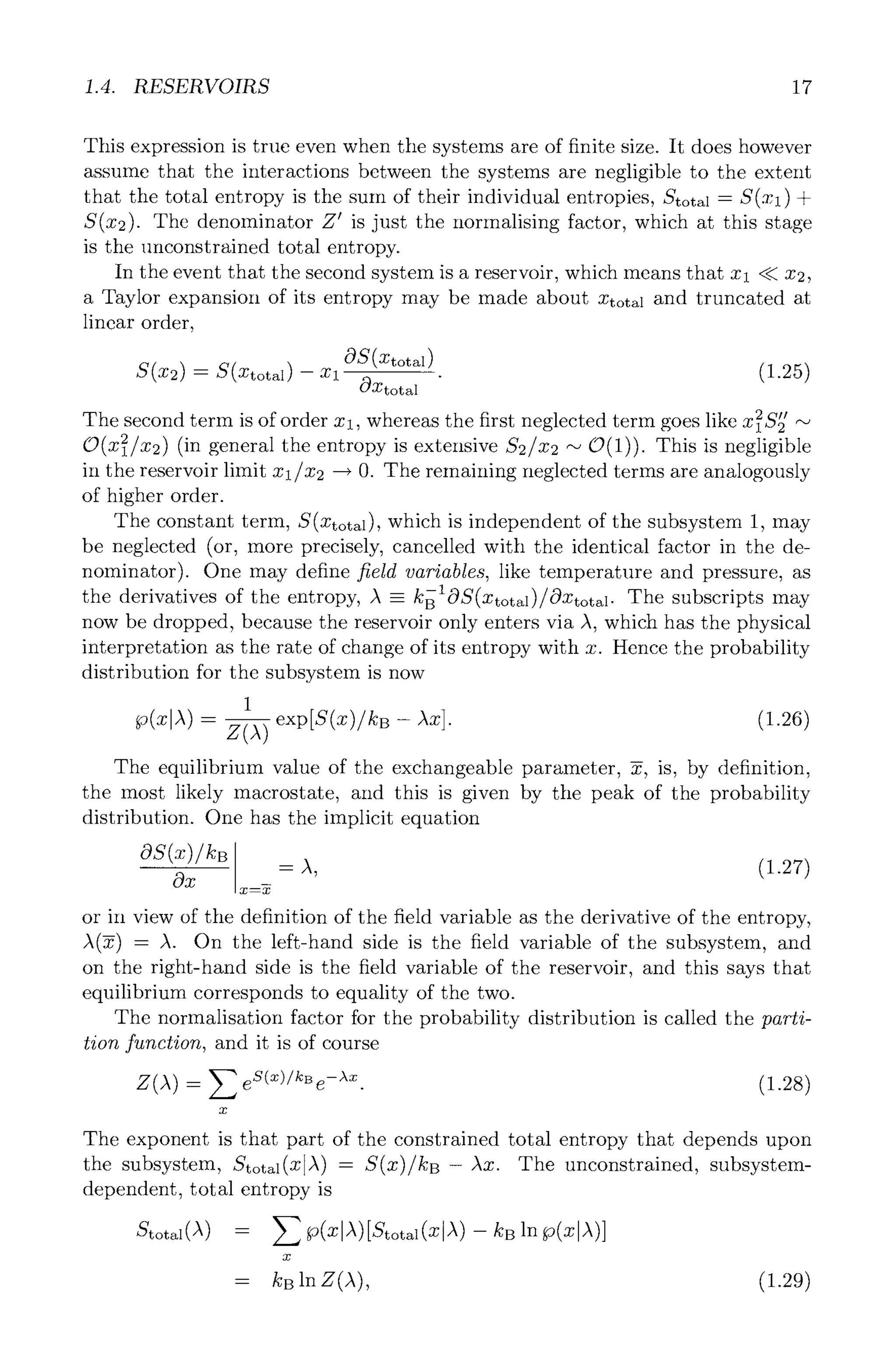 1.4. RESERVOIRS 17
This expression is true even when the systems are of finite size. It does however
assume that the interactions between the systems are negligible to the extent
that the total entropy is the sum of their individual entropies, Stotal = S(Xl) +
S(x2). The denominator Z ~ is just the normalising factor, which at this stage
is the unconstrained total entropy.
In the event that the second system is a reservoir, which means that Xl ~ 2;2,
a Taylor expansion of its entropy may be made about Xtotal and truncated at
linear order,
S(X2) -- S(Xtotal) -- Xl
0~(Xtotal)
(~Xtotal
The second term is of order Xl whereas the first neglected term goes like _2e,
, ~ID2 ~-~
O(x~/x2) (in general the entropy is extensive $2/x2 ~" O(1)). This is negligible
in the reservoir limit x l/x2 ~ O. The remaining neglected terms are analogously
of higher order.
The constant term, S(Xtotal), which is independent of the subsystem 1, may
be neglected (or, more precisely, cancelled with the identical factor in the de-
nominator). One may define field variables, like temperature and pressure, as
the derivatives of the entropy, A -- kBlOS(Xtotal)/(:C)Xtotal . The subscripts may
now be dropped, because the reservoir only enters via A, which has the physical
interpretation as the rate of change of its entropy with x. Hence the probability
distribution for the subsystem is now
1
- - (].26)
The equilibrium value of the exchangeable parameter, ~, is, by definition,
the most likely macrostate, and this is given by the peak of the probability
distribution. One has the implicit equation
Ox m
x--x
- a, (-,.27)
or in view of the definition of the field variable as the derivative of the entropy,
A(~) = A. On the left-hand side is the field variable of the subsystem, and
on the right-hand side is the field variable of the reservoir, and this says that
equilibrium corresponds to equality of the two.
The normalisation factor for the probability distribution is called the parti-
tion function, and it is of course
Z(A) - E eS(x)/kBe-Xx" (1.28)
x
The exponent is that part of the constrained total entropy that depends upon
the subsystem, Stotal(XlA) - S(x)/kB- Ax. The unconstrained, subsystem-
dependent, total entropy is
Stotal (/~) - Z ,(x ,X)[Sto a (Xl ) -- k.
x
= kB ]n Z(~), (1.29)
 