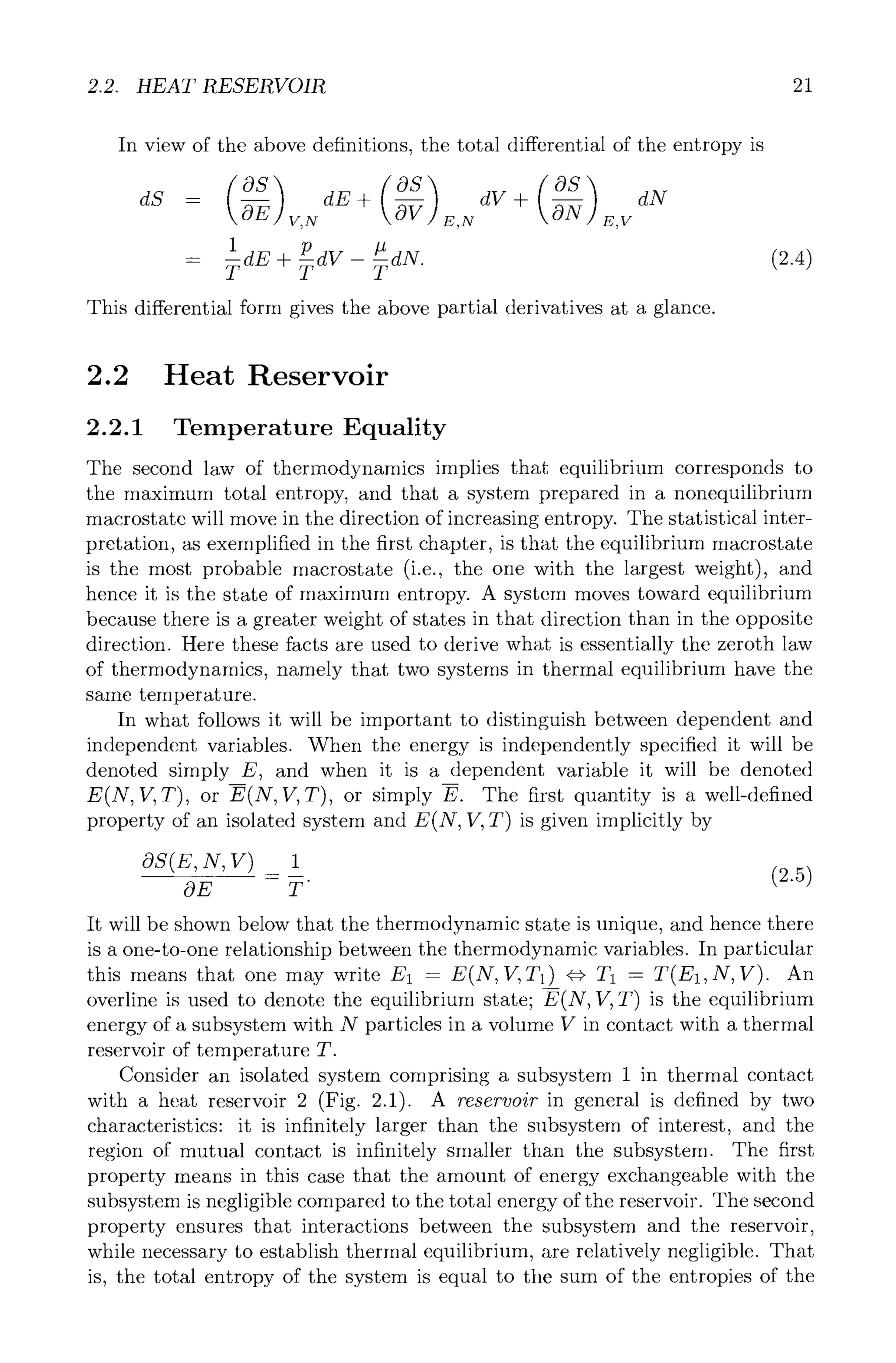 2.2. HEAT RESERVOIR 21
In view of the above definitions, the total differential of the entropy is
( )
OS dE+ ~ dV+ ~ dN
dS - ~ V,N E,N E,V
ldE+ P T
= dv- dN.
This differential form gives the above partial derivatives at a glance.
(2.4)
2.2 Heat Reservoir
2.2.1 Temperature Equality
The second law of thermodynamics implies that equilibrium corresponds to
the maximum total entropy, and that a system prepared in a nonequilibrium
macrostate will move in the direction of increasing entropy. The statistical inter-
pretation, as exemplified in the first chapter, is that the equilibrium macrostate
is the most probable macrostate (i.e., the one with the largest weight), and
hence it is the state of maximum entropy. A system moves toward equilibrium
because there is a greater weight of states in that direction than in the opposite
direction. Here these facts are used to derive what is essentially the zeroth law
of thermodynamics, namely that two systems in thermal equilibrium have the
same temperature.
In what follows it will be important to distinguish between dependent and
independent variables. When the energy is independently specified it will be
denoted simply E, and when it is a dependent variable it will be denoted
E(N, V, T), or E(N, V, T), or simply E. The first quantity is a well-defined
property of an isolated system and E(N, V, T) is given implicitly by
OS(E,N,V) 1
= (2.5)
OE T
It will be shown below that the thermodynamic state is unique, and hence there
is a one-to-one relationship between the thermodynamic variables. In particular
this means that one may write E1 -- E(N, V, T1) ~==}T1 -- T(E1,N, V). An
overline is used to denote the equilibrium state; E(N, V, T) is the equilibrium
energy of a subsystem with N particles in a volume V in contact with a thermal
reservoir of temperature T.
Consider an isolated system comprising a subsystem 1 in thermal contact
with a heat reservoir 2 (Fig. 2.1). A reservoir in general is defined by two
characteristics: it is infinitely larger than the subsystem of interest, and the
region of mutual contact is infinitely smaller than the subsystem. The first
property means in this case that the amount of energy exchangeable with the
subsystem is negligible compared to the total energy of the reservoir. The second
property ensures that interactions between the subsystem and the reservoir,
while necessary to establish thermal equilibrium, are relatively negligible. That
is, the total entropy of the system is equal to the sum of the entropies of the
 
