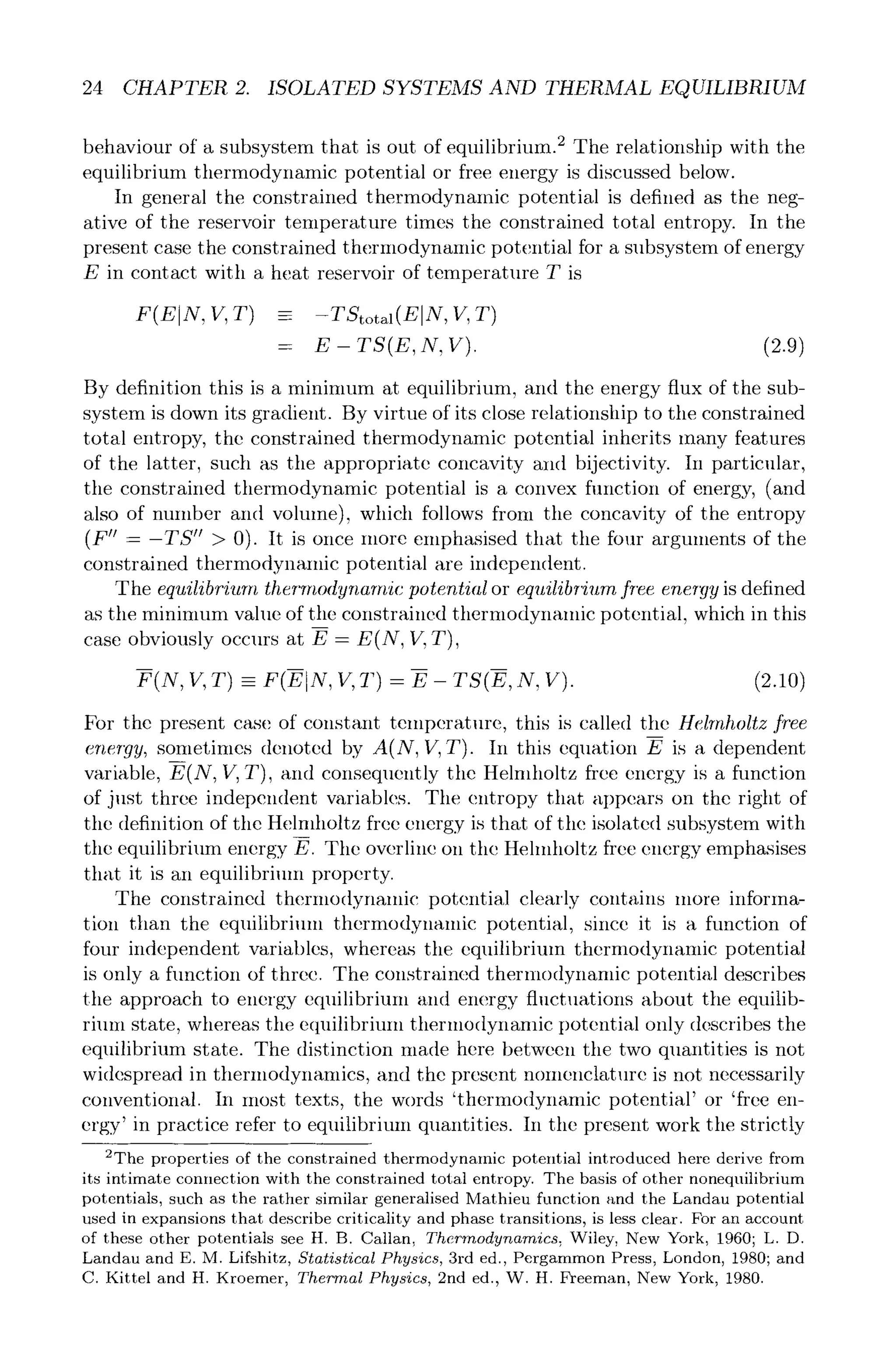 24 CHAPTER 2. ISOLATED SYSTEMS AND THERMAL EQUILIBRIUM
behaviour of a subsystem that is out of equilibrium. 2 The relationship with the
equilibrium thermodynamic potential or free energy is discussed below.
In general the constrained thermodynamic potential is defined as the neg-
ative of the reservoir temperature times the constrained total entropy. In the
present case the constrained thermodynamic potential for a subsystem of energy
E in contact with a heat reservoir of temperature T is
F(E N, V, T) = -TStotal (E]N, V, T)
= E - TS(E, N, V). (2.9)
By definition this is a minimum at equilibrium, and the energy flux of the sub-
system is down its gradient. By virtue of its close relationship to the constrained
total entropy, the constrained thermodynamic potential inherits many features
of the latter, such as the appropriate concavity and bijectivity. In particular,
the constrained thermodynamic potential is a convex function of energy, (and
also of number and volume), which follows from the concavity of the entropy
(F" - -TS" > 0). It is once more emphasised that the four arguments of the
constrained thermodynamic potential are independent.
The equilibrium thermodynamic potential or equilibrium free energy is defined
as the minimum value of the constrained thermodynamic potential, which in this
case obviously occurs at E- E(N, V, T),
F(N, V, T) - F(EtN , V, T) - E - TS(E, N, V). (2.10)
For the present case of constant temperature, this is called the Helmholtz free
energy, sometimes denoted by A(N, V, T). In this equation E is a dependent
variable, E(N, V, T), and consequently the Helmholtz free energy is a function
of jllst three independent variables. The entropy that appears on the right of
tile definition of the Helmholtz free energy is that of the isolated subsystem with
the equilibrium energy E. The overline on tile Hehnholtz free energy emphasises
that it is an equilibrium property.
The constrained thermodynamic potential clearly contains more informa-
tion than the equilibrium thermodynamic potential, since it is a function of
four independent variables, whereas tile equilibrium thermodynamic potential
is only a function of three. The constrained thermodynamic potenti~fl describes
the approach to energy equilibrium and energy fluctuations about the equilib-
rium state, whereas the equilibriuin thermodynamic potential only describes the
equilibrium state. The distinction made here between the two quantities is not
widespread in thermodynamics, and the present nomenclature is not necessarily
conventional. In most texts, the words 'thermodynamic potential' or 'free en-
ergy' in practice refer to equilibrium quantities. In the present work the strictly
~The properties of the constrained thermodynamic potential introduced here derive from
its intimate connection with the constrained total entropy. The basis of other nonequilibrium
potentials, such as the rather similar generalised Mathieu function and the Landau potential
used in expansions that describe criticality and phase transitions, is less clear. For an account
of these other potentials see H. B. Callan, Thermodynamics, Wiley, New York, 1960; L. D.
Landau and E. M. Lifshitz, Statistical Physics, 3rd ed., Pergammon Press, London, 1980; and
C. Kittel and H. Kroemer, Thermal Physics, 2nd ed., W. H. Freeman, New York, 1980.
 