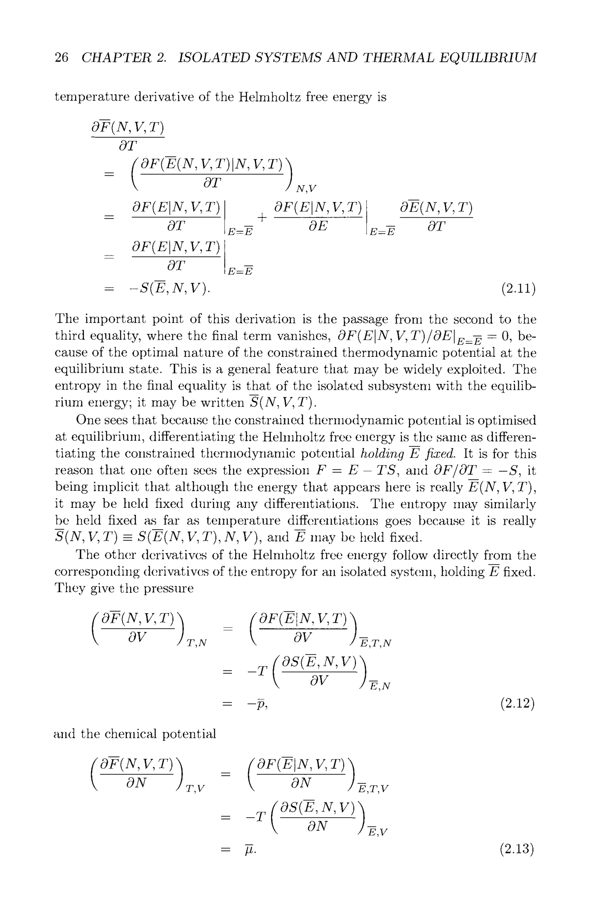 26 CHAPTER 2. ISOLATED SYSTEMS AND THERMAL EQUILIBRIUM
temperature derivative of the Helmholtz free energy is
OF(N,V,T)
OT
OT N,V
OF(EIN, V,T)
OT E=-~
OF(EIN, V, T)
OT z=-E
= -S(E,N,V).
OF(EIN, V,T)
+
OE E=E
OE(N,V,T)
OT
(2.11)
The important point of this derivation is the passage from the second to the
third equality, where the final term vanishes, OF(E]N, V, T)/OE]E=-E -O, be-
cause of the optimal nature of the constrained thermodynamic potential at the
equilibrium state. This is a general feature that may be widely exploited. The
entropy in the final equality is that of the isolated subsystem with the equilib-
rium energy; it may be written S(N, V, T).
One sees that because the constrained thermodynamic potential is optimised
at equilibrium, differentiating the Hehnholtz free energy is tile same as differen-
tiating the constrained thermodynamic potential holding E fixed. It is for this
reason that one often sees the expression F - E- TS, and OF/OT - -S, it
being implicit that although the energy that appears here is really E(N, If, T),
it may be held fixed during any differentiations. The entropy may similarly
be held fixed as far as temperature differentiations goes because it is really
S(N, V, T) - S(E(N, V, T), N, V), and E may be held fixed.
The other derivatives of tile Helmholtz free energy follow directly from the
corresponding derivatives of the entropy for an isolated systeln, holding E fixed.
They give the pressure
(olN
OV T,N
oF(z x, v,T))
OV -E,T,N
= _T(OS(E'N'V))
OV f ,N
- - - - --p~ (2.12)
and the chemical potential
OF(N,V,T))
ON T,V
= (OF(EIN'V'T))
ON --E,T,V
= _T(OS(E'N'V))
ON -~,v
(2.13)
 