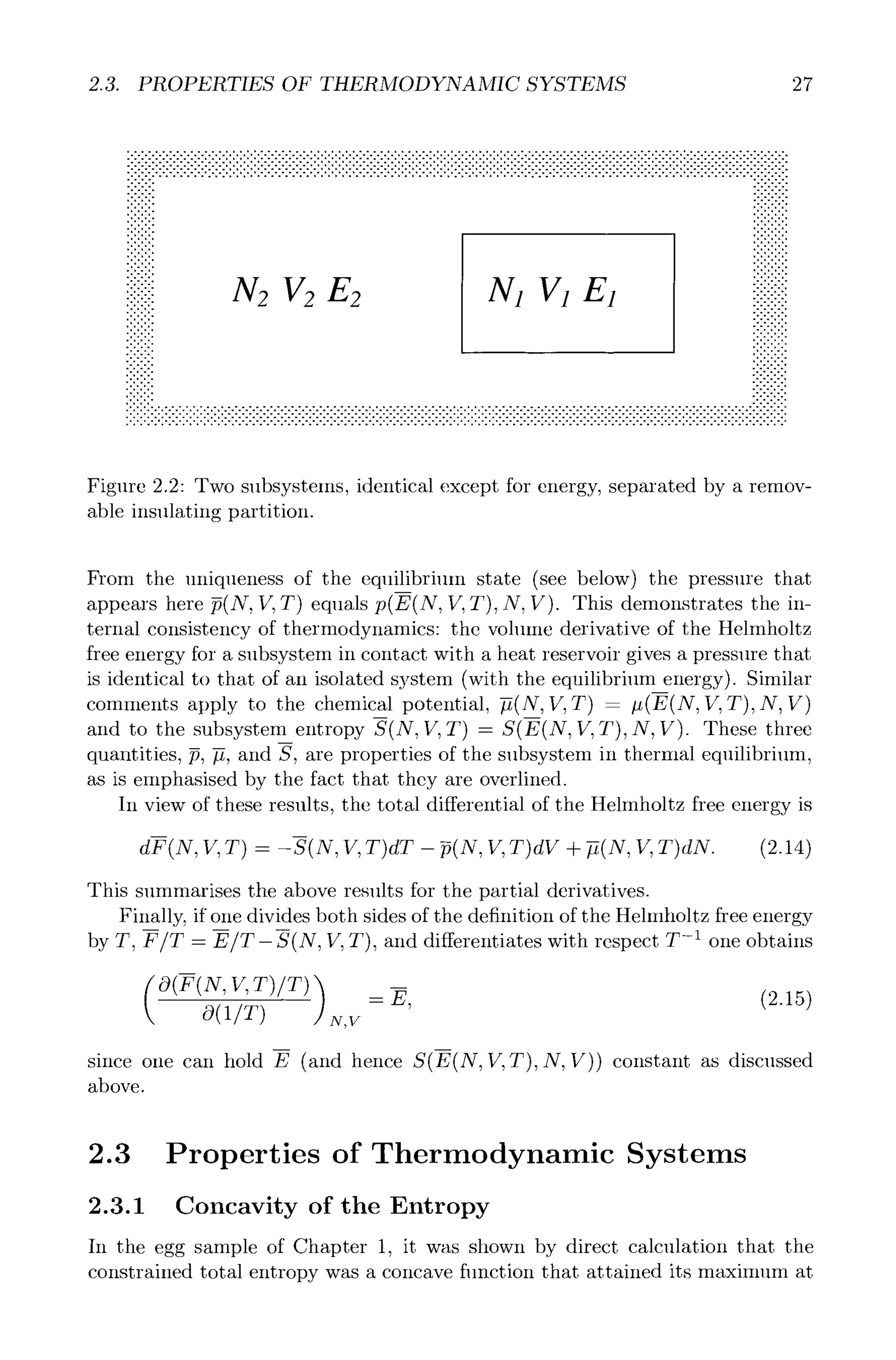 2.3. PROPERTIES OF THERMODYNAMIC SYSTEMS 27
•••••••••••••••••••••••••••••••••••••••••••••-••••••••••••••••••••.••••••••••••••••••••••••'••••••••••••••••••••••••• ....................................-.-.........................,.....
iiiiiiii iiiiiiiiii
9
.'.'.'. ::::::::::
:::::::: :i:::::::i
i!i!i!i! N2 V2E2 N1 V1E1
. . . . . . . . .
9 --,- -.,.- 9 ,,
. . . . . . . . .
. . . . . . . . .
9 ,,%,, -.-,.,,,,,
9 , , , ,,,.. 9 9
. . . . . . . . .
. . . . . . . . .
9 ,, ,,. 9 9 .,, ,.
9 ,..,., , , . , , ,
- ,..,., 9 .,,,,.,
9 . . . 9 9 .,. ,,
9 , , . . , . . . ,
. . . . . . . . .
. . . . . . . . .
. . . . . . . . .
. . . . . . . . .
9 ,,,,% -.-.. ,..,
9 .,,%,, . . . . . . . . . . . . . . . . . . . . . . . . . . . . . . . . . . . . . . . . . . . . . . . . . . . . . . . . . . . . . . . . . . . . . . . . . . . . . . . . . . . . . ,,,,-.,.,,
. . . . . . . . . . . . . . . . . . . . . . . . . . . . . . . . . . . . . . . . . . . . . . . . . . . . . . . . . . . . . . . . . . . . . . . . . . . . . . . . . . . . . . . . . . . . . .
. . . . . . . . . . . . . . . . . . . . . . . . . . . . . . . . . . . . . . . . . . . . . . . . . . . . . . . . . . . . . . . . . . . . . . . . . . . . . . . . . . . . . . . . . . . . . .
. . . . . . . . . . . . . . . . . . . . . . . . . . . . . . . . . . . . . . . . . . . . . . . . . . . . . . . . . . . . . . . . . . . . . . . . . . . . . . . . . . . . . . . . . . . . . .
. . . . . . . . . . . . . . . . . . . . . . . . . . . . . . . . . . . . . . . . . . . . . . . . . . . . . . . . . . . . . . . . . . . . . . . . . . . . . . . . . . . . . . . . . . . . . .
. . . . . . . . . . . . . . . . . . . . . . . . . . . . . . . . . . . . . . . . . . . . . . . . . . . . . . . . . . . . . . . . . . . . . . . . . . . . . . . . . . . . . . . . . . . . . .
Figure 2.2: Two subsystems, identical except for energy, separated by a remov-
able insulating partition.
From the uniqueness of the equilibrium state (see below) the pressure that
appears here p(N, V, T) equals p(E(N, 17,T), N, V). This demonstrates the in-
ternal consistency of thermodynamics: the volume derivative of the Helmholtz
free energy for a subsystem in contact with a heat reservoir gives a pressure that
is identical to that of an isolated system (with the equilibrium energy). Similar
comments apply to the chemical potential, -fi(N,If, T) - #(E(N, V, T), N, V)
and to the subsystem entropy S(N, V, T) - S(E(N, V, T),N, V). These three
quantities, p, #, and S, are properties of the subsystem in thermal equilibrium,
as is emphasised by the fact that they are overlined.
In view of these results, the total differential of the Helmholtz free energy is
m
dF(N, V, T) -- -S(N, V, T)dT - ~(N, V, T)dV + --fi(N,V, T)dN. (2.14)
This summarises the above results for the partial derivatives.
Finally, if one divides both sides of the definition of the Helmholtz free energy
by T, F/T - E/T-S(N, V, T), and differentiates with respect T -1 one obtains
m
O(1/T) N,V
-- E, (2.15)
since one can hold E (and hence S(E(N, V,T),N, V)) constant as discussed
above.
2.3 Properties of Thermodynamic Systems
2.3.1 Concavity of the Entropy
In the egg sample of Chapter 1, it was shown by direct calculation that the
constrained total entropy was a concave function that attained its maximum at
 