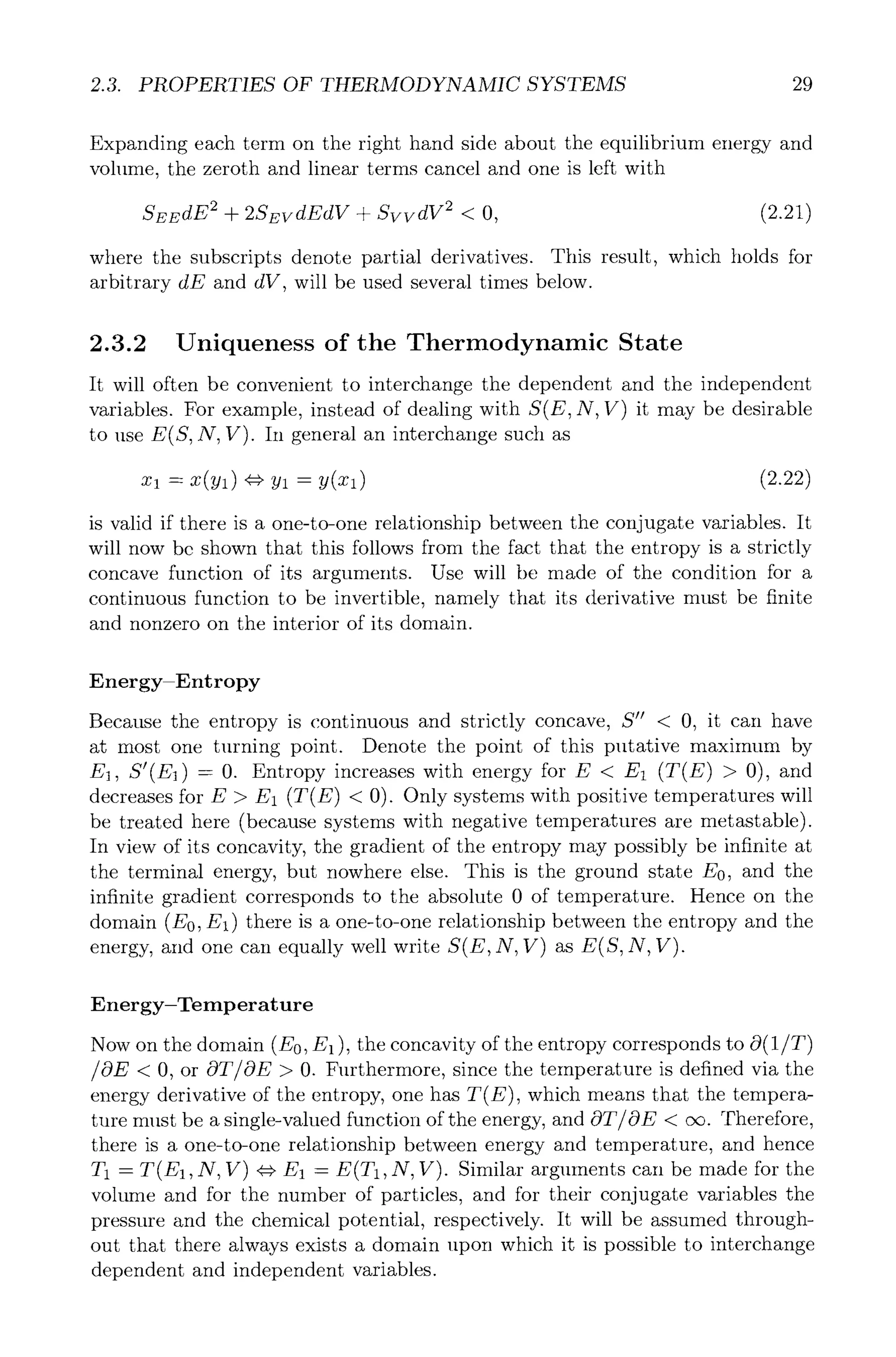 2.3. PROPERTIES OF THERMODYNAMIC SYSTEMS 29
Expanding each term on the right hand side about the equilibrium energy and
volume, the zeroth and linear terms cancel and one is left with
SEEdE 2 + 2SEvdEdV + SvvdV 2 < O, (2.21)
where the subscripts denote partial derivatives. This result, which holds for
arbitrary dE and dV, will be used several times below.
2.3.2 Uniqueness of the Thermodynamic State
It will often be convenient to interchange the dependent and the independent
variables. For example, instead of dealing with S(E, N, V) it may be desirable
to use E(S, N, V). In general an interchange such as
Xl ----X(yl) ~=} Yl = y(Xl) (2.22)
is valid if there is a one-to-one relationship between the conjugate variables. It
will now be shown that this follows from the fact that the entropy is a strictly
concave function of its arguments. Use will be made of the condition for a
continuous function to be invertible, namely that its derivative must be finite
and nonzero on the interior of its domain.
Energy-Entropy
Because the entropy is continuous and strictly concave, S" < 0, it can have
at most one turning point. Denote the point of this putative maximum by
El, S'(E1) = 0. Entropy increases with energy for E < E1 (T(E) > 0), and
decreases for E > E1 (T(E) < 0). Only systems with positive temperatures will
be treated here (because systems with negative temperatures are metastable).
In view of its concavity, the gradient of the entropy may possibly be infinite at
the terminal energy, but nowhere else. This is the ground state E0, and the
infinite gradient corresponds to the absolute 0 of temperature. Hence on the
domain (E0, El) there is a one-to-one relationship between the entropy and the
energy, and one can equally well write S(E, N, V) as E(S, N, V).
Energy-Temperature
Now on the domain (E0, E1 ), the concavity of the entropy corresponds to O(1/T)
/OE < 0, or OT/OE > 0. Furthermore, since the temperature is defined via the
energy derivative of the entropy, one has T(E), which means that the tempera-
ture must be a single-valued function of the energy, and OT/OE < oc. Therefore,
there is a one-to-one relationship between energy and temperature, and hence
T1 = T(E~, N, V) r E~ = E(T1, N, V). Similar arguments can be made for the
volume and for the number of particles, and for their conjugate variables the
pressure and the chemical potential, respectively. It will be assumed through-
out that there always exists a domain upon which it is possible to interchange
dependent and independent variables.
 