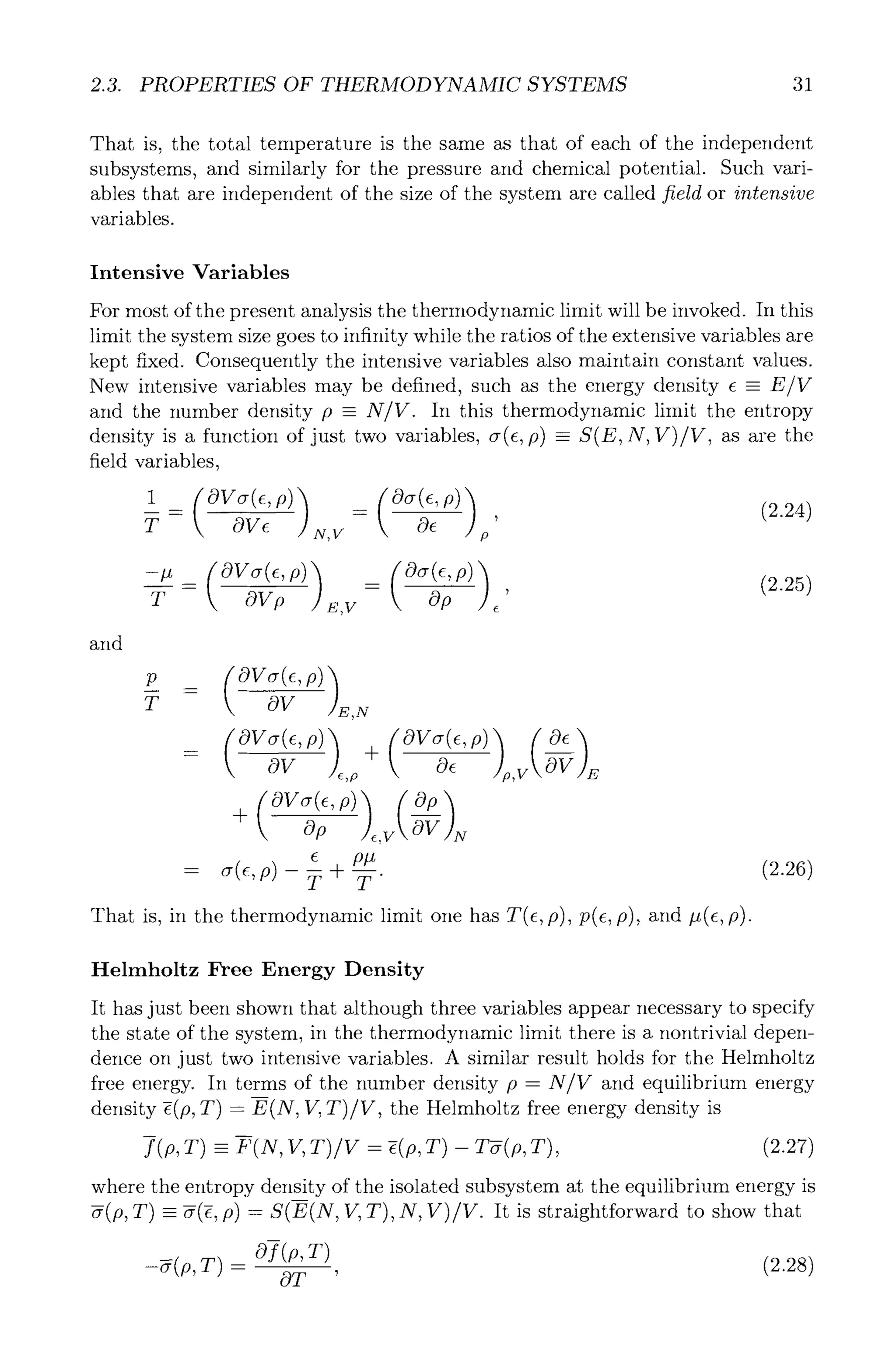2.3. PROPERTIES OF THERMODYNAMIC SYSTEMS 31
That is, the total temperature is the same as that of each of the independent
subsystems, and similarly for the pressure and chemical potential. Such vari-
ables that are independent of the size of the system are called field or intensive
variables.
Intensive Variables
For most of the present analysis the thermodynamic limit will be invoked. In this
limit the system size goes to infinity while the ratios of the extensive variables are
kept fixed. Consequently the intensive variables also maintain constant values.
New intensive variables may be defined, such as the energy density e - E/V
and the number density p - N/V. In this thermodynamic limit the entropy
density is a function of just two variables, or(e,p) =_ S(E, N, V)/V, as are the
field variables,
T OVe x,v Oe p
and
p
T
=
OV ,N
OV~(e,p) +
- OV ,o Oe ,v --~
+ (OVcr(c'P)
e pp
= ~(~'P)-T+T"
That is, in the thermodynamic limit one has T(e, p), p(e, p), and #(e, p).
(2.26)
Helmholtz Free Energy Density
It has just been shown that although three variables appear necessary to specify
the state of the system, in the thermodynamic limit there is a nontrivial depen-
dence on just two intensive variables. A similar result holds for the Helmholtz
free energy. In terms of the number density p - N/V and equilibrium energy
density -i(p, T) - E(N, V, T)/V, the Helmholtz free energy density is
m
f (p, T) -- F(N, If, T)/V - -i(p, T) - T-~(p, T), (2.27)
where the entropy density of the isolated subsystem at the equilibrium energy is
-#(p, T) - -#(-~,p) -- S(E(N, V, T), N, V)/V. It is straightforward to show that
m
Of(p,T) (2.28)
0T '
 
