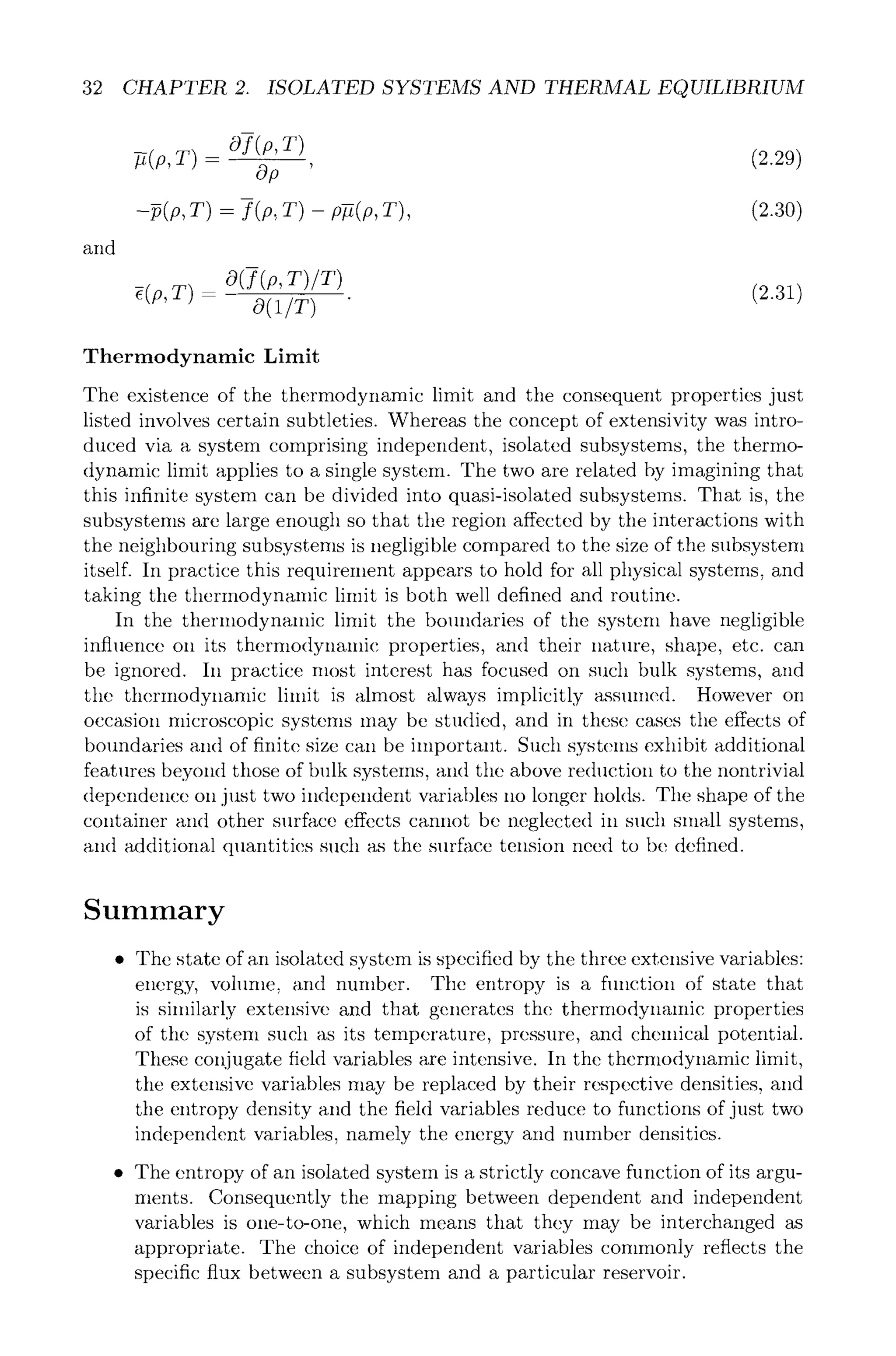 32 CHAPTER 2. ISOLATED SYSTEMS AND THERMAL EQUILIBRIUM
and
Of(p,T)
-fi(p, T) - - - , (2.29)
Op
-p(p, T) -- f (p, T) - p-fi(p, T), (2.30)
O(f(p,T)/T)
~(p,T) -- (2.31)
o(1/T)
Thermodynamic Limit
The existence of the thermodynamic limit and the consequent properties just
listed involves certain subtleties. Whereas the concept of extensivity was intro-
duced via a system comprising independent, isolated subsystems, the thermo-
dynamic limit applies to a single system. The two are related by imagining that
this infinite system can be divided into quasi-isolated subsystems. That is, the
subsystems are large enough so that the region affected by the interactions with
the neighbouring subsystems is negligible compared to the size of the subsystem
itself. In practice this requirement appears to hold for all physical systems, and
taking the thermodynamic limit is both well defined and routine.
In the therinodynalnic limit the boundaries of the system have negligible
influence on its thermodynalnic properties, and their nature, shape, etc. can
be ignored. In practice most interest has focused on such bulk systems, and
the thertnodynamic lilnit is almost always implicitly assumed. However on
occasion microscopic systems may be studied, and in these cases the effects of
boundaries and of finite size can be important. Such systems exhibit additional
features beyond those of bulk systems, and the above reduction to the nontrivial
dependence on just two independent variables no longer holds. Tile shape of the
container and other surface effects cannot be neglected in such small systems,
and additional quantities such as the surface tension need to be defined.
Summary
9 The state of an isolated system is specified by the three extensive variables:
energy, volume, and number. Tile entropy is a flmction of state that
is similarly extensive and that generates the thermodynamic properties
of tile system such as its temperature, pressure, and chemical potential.
These conjugate field variables are intensive. In the thermodynamic limit,
the extensive variables may be replaced by their respective densities, and
the entropy density and the field variables reduce to functions of just two
independent variables, namely the energy and number densities.
9 The entropy of an isolated system is a strictly concave function of its argu-
ments. Consequently the mapping between dependent and independent
variables is one-to-one, which means that they may be interchanged as
appropriate. The choice of independent variables commonly reflects the
specific flux between a subsystem and a particular reservoir.
 