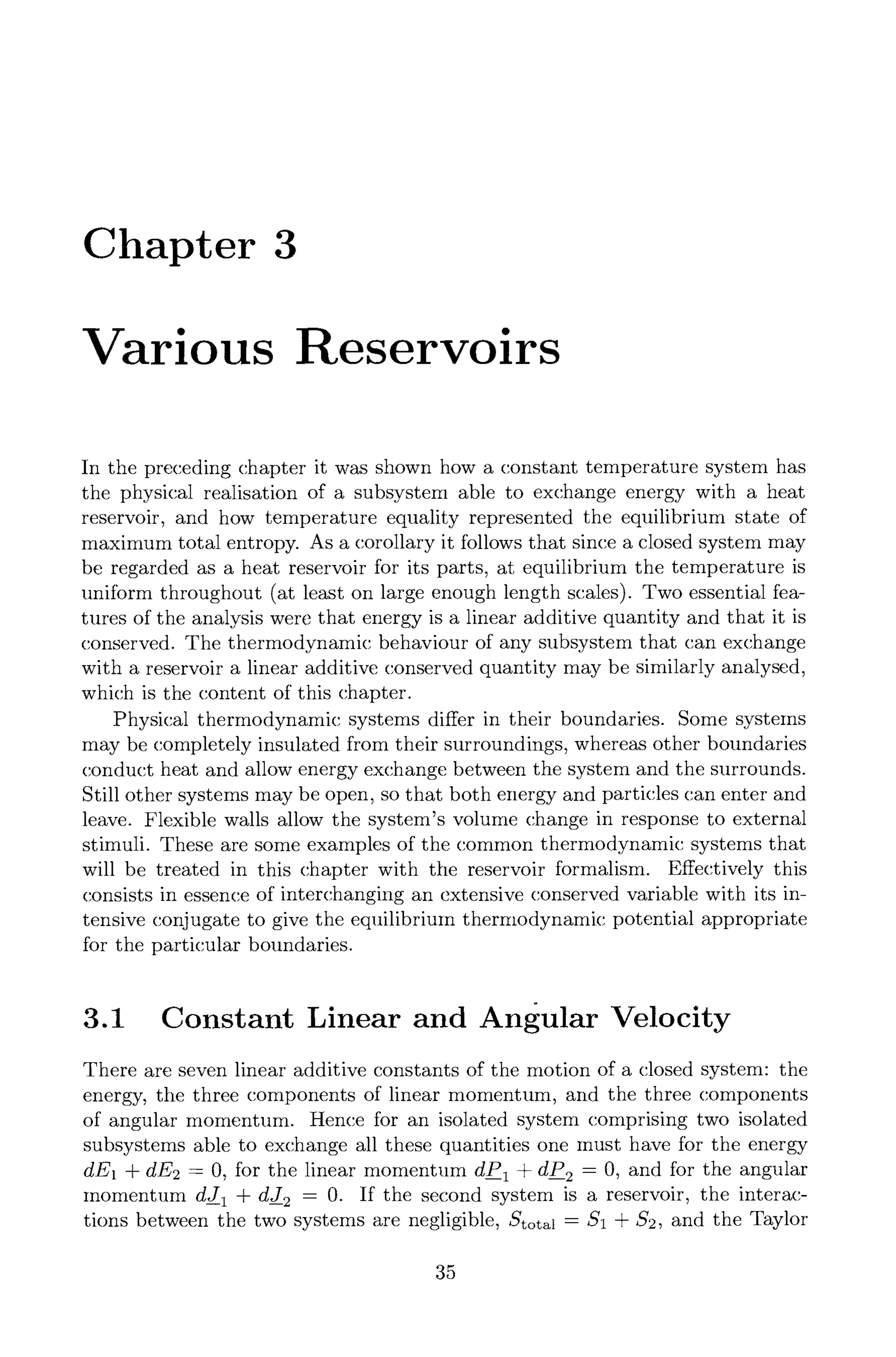 Chapter 3
Various Reservoirs
In the preceding chapter it was shown how a constant temperature system has
the physical realisation of a subsystem able to exchange energy with a heat
reservoir, and how temperature equality represented the equilibrium state of
maximum total entropy. As a corollary it follows that since a closed system may
be regarded as a heat reservoir for its parts, at equilibrium the temperature is
uniform throughout (at least on large enough length scales). Two essential fea-
tures of the analysis were that energy is a linear additive quantity and that it is
conserved. The thermodynamic behaviour of any subsystem that can exchange
with a reservoir a linear additive conserved quantity may be similarly analysed,
which is the content of this chapter.
Physical thermodynamic systems differ in their boundaries. Some systems
may be completely insulated from their surroundings, whereas other boundaries
conduct heat and allow energy exchange between the system and the surrounds.
Still other systems may be open, so that both energy and particles can enter and
leave. Flexible walls allow the system's volume change in response to external
stimuli. These are some examples of the common thermodynamic systems that
will be treated in this chapter with the reservoir formalism. Effectively this
consists in essence of interchanging an extensive conserved variable with its in-
tensive conjugate to give the equilibrium thermodynamic potential appropriate
for the particular boundaries.
3.1 Constant Linear and Angular Velocity
There are seven linear additive constants of the motion of a closed system: the
energy, the three components of linear momentum, and the three components
of angular momentum. Hence for an isolated system comprising two isolated
subsystems able to exchange all these quantities one must have for the energy
dE1 + dE2 = 0, for the linear momentum dP 1 + dP 2 = 0, and for the angular
momentum dJ 1 + dJ 2 = 0. If the second system is a reservoir, the interac-
tions between the two systems are negligible, Stotal = $1 + $2, and the Taylor
35
 