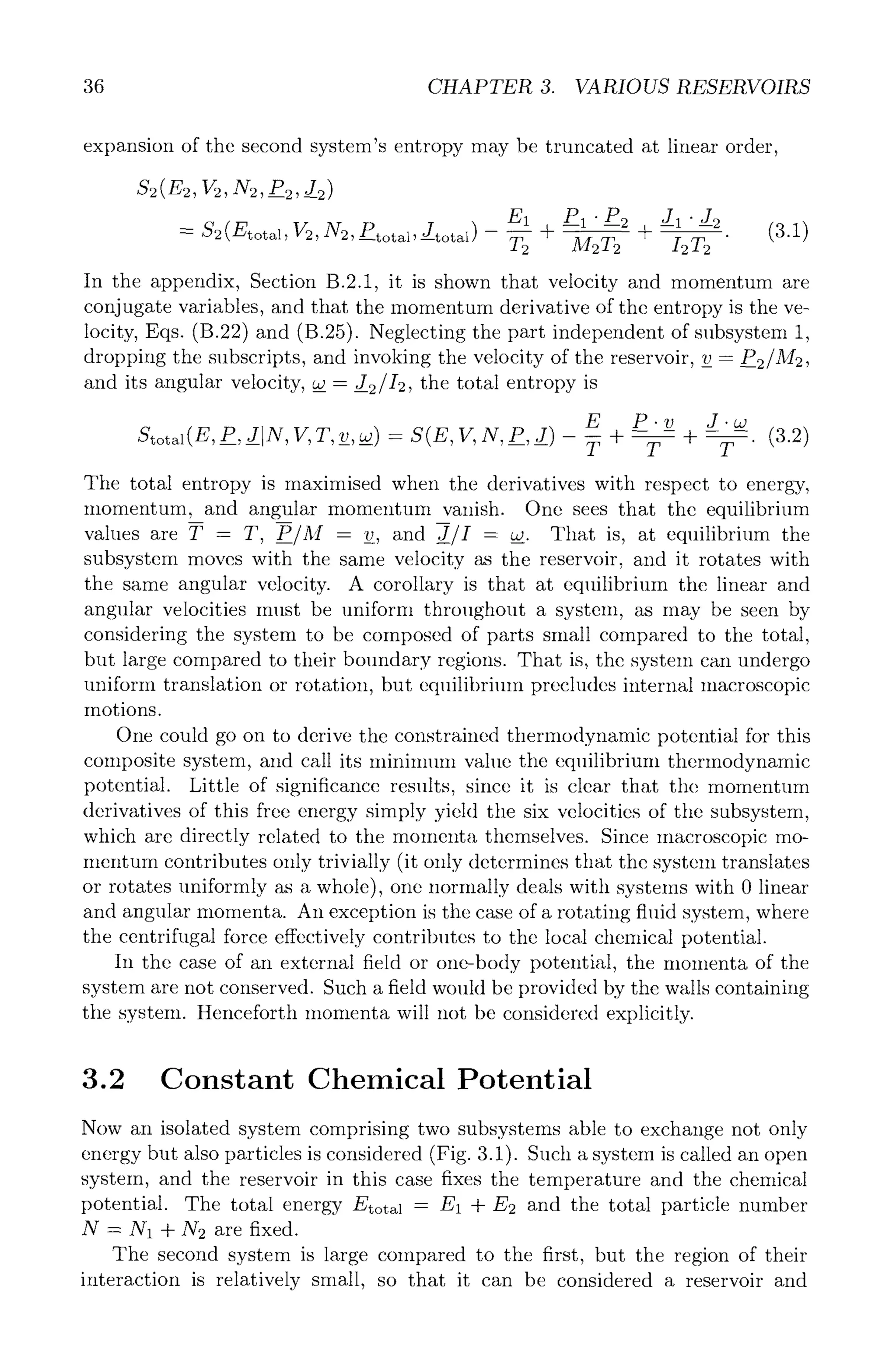 36 CHAPTER 3. VARIOUS RESERVOIRS
expansion of the second system's entropy may be truncated at linear order,
S2(E2,v2, N2, P2,_J2)
E1 PI"---P2 --J1 " J2 (3 1)
= $2 (Etotal, P2, N2, Ptotal, --Jtotal) - ~2 -~- M2T2 t /2-----~2 " "
In the appendix, Section B.2.1, it is shown that velocity and momentum are
conjugate variables, and that the momentum derivative of the entropy is the ve-
locity, Eqs. (B.22) and (B.25). Neglecting the part independent of subsystem 1,
dropping the subscripts, and invoking the velocity of the reservoir, v_- P2/M2,
and its angular velocity, ~- J2/I2, the total entropy is
E P.v J.aJ
Stotal(E, P,__J N,V,T,v__,w__) -- S(E,V,N,P__,J) - -~ + --T- + -T-" (3.2)
The total entropy is maximised when the derivatives with respect to energy,
momentum, and angular momentum vanish. One sees that the equilibrium
values are T - T, P__/M - v_v_,and J/I - ~. That is, at equilibrium the
subsystem moves with the same velocity as the reservoir, and it rotates with
the same angular velocity. A corollary is that at equilibrium the linear and
angular velocities must be uniform throughout a system, as may be seen by
considering the system to be composed of parts small compared to the total,
but large compared to their boundary regions. That is, the system can undergo
uniform translation or rotation, but equilibrium precludes internal macroscopic
motions.
One could go on to derive the constrained thermodynamic potential for this
colnposite system, and call its mininmm value the equilibrium thermodynamic
potential. Little of significance results, since it is clear that the momentum
derivatives of this free energy simply yield the six velocities of the subsystem,
which are directly related to the momenta themselves. Since macroscopic mo-
mentum contributes only trivially (it only determines that the system translates
or rotates uniformly as a whole), one normally deals with systems with 0 linear
and angular momenta. An exception is the case of a rotating fluid system, where
the centrifugal force effectively contributes to the local chemical potential.
In the case of an external field or one-body potential, the Inomenta of the
system are not conserved. Such a field would be provided by the walls containing
the system. Henceforth momenta will not be considered explicitly.
3.2 Constant Chemical Potential
Now an isolated system comprising two subsystems able to exchange not only
energy but also particles is considered (Fig. 3.1). Such a system is called an open
system, and the reservoir in this case fixes the temperature and the chemical
potential. The total energy Etotal = E1 + E2 and the total particle number
N = N1 + N2 are fixed.
The second system is large compared to the first, but the region of their
interaction is relatively small, so that it can be considered a reservoir and
 