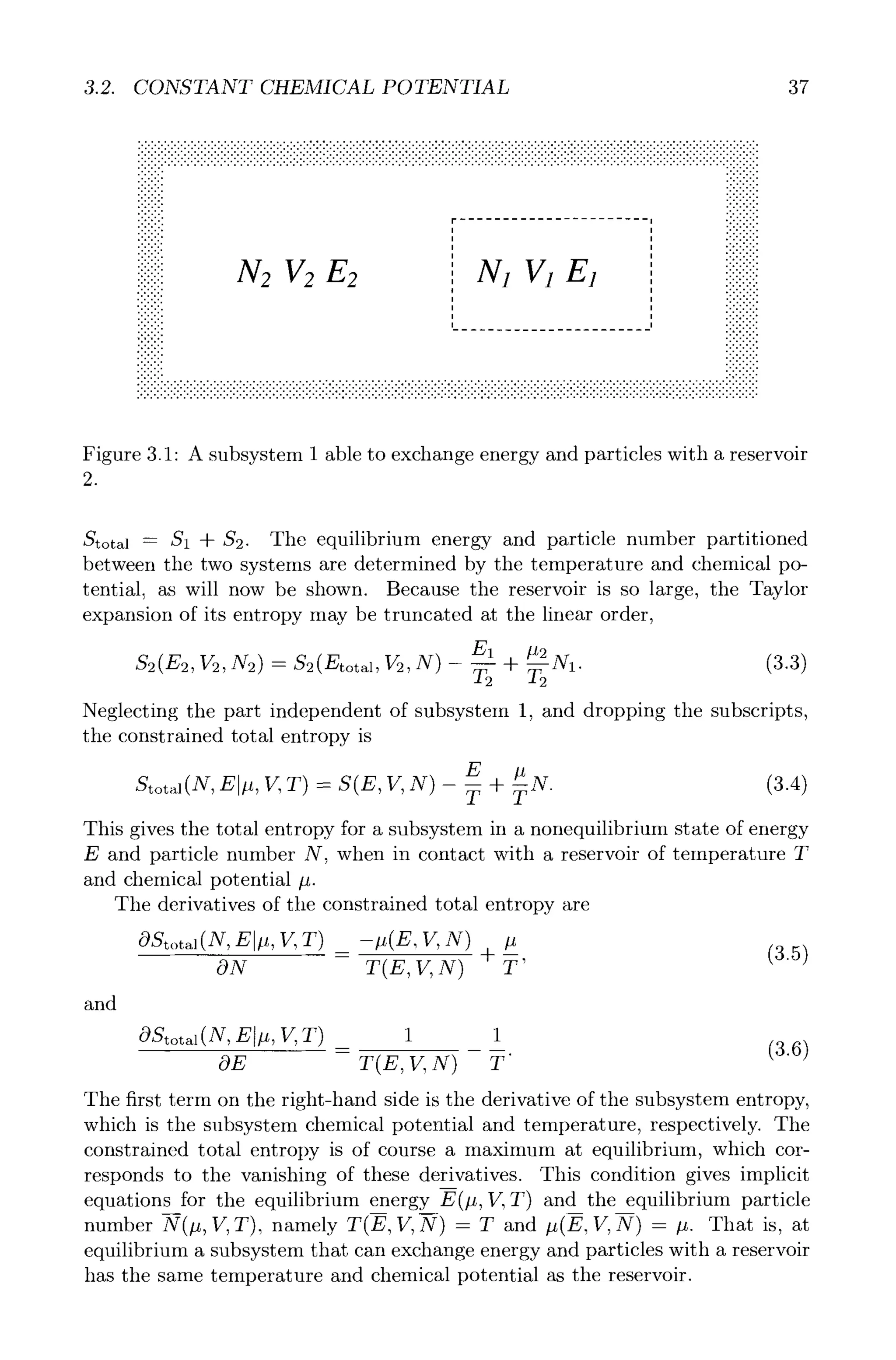 3.2. CONSTANT CHEMICAL POTENTIAL 37
••••.•••.•.•.•.•••••.•••••••••••.•.•.•.•.•.•.•••.•.•••••.•.•.•.•.•.•.•.•.•.•.•.•••.•.•••••.•.•••••.•.•.•.•.•.•.•.•.•.•.•••.•••••.•.•.•.•.•.•.•.•.•.•.•.•.•.•.•.•.•.••:::::::::::::::::::::::
"o~ ",',-o'o'.'o" ~176176176" "o~176 ",'o~176 ~ ~176 ".'o~176176176 ~176176176176176176176176176
"o'o'o" " ~176176
" "o~ ~176176 " ".'.~176 ~176176176176176
iiii!
!! i
:::::::: r ::::::::::
. . . . . . . . .
. . . . . . . . .
. . . . . . . . .
. . . . . . . . .
. . . . . . . . .
. . . . . . . . .
. . . . . . . . .
. . . . . . . . .
. . . . . . . . .
. . . . . . . . .
iii::::iii N2 V2 E2 V1 Ez i::iiiii::!!
9oO...oo .....
9 .,~ .o.....oO.
9~176176 -~176176176
~176176176176 %~176176176176176176176
~176176176 ~176176176176176
%%~176 -.-.-.%%
%... %.....~176176
9 ..% %.~176176176176176
~176176 %~176176176176
~176176176176 ~176176176176176176
%~176176176176176 .....
~176176176176176 ~176176176
~176176176176176
. . . . . . . . . . . . . . . . . . . . . . . . . . . . . . . . . . . . . . . . . . . . . . . . . . . . . . . . . . . . . . . . . . . . . . . . . . . . . . . . . . . . . ~176176176176176
9o. 9 oo.o.......oo.o.......o..O.Oo.o. 9 ooo 9 9 ~176176176176176176176176176176176176176176176176176176176176176176176176176176176176176176176176176176176176
Figure 3.1: A subsystem 1 able to exchange energy and particles with a reservoir
2.
Stotal -- $1 -Jr-$2. The equilibrium energy and particle number partitioned
between the two systems are determined by the temperature and chemical po-
tential, as will now be shown. Because the reservoir is so large, the Taylor
expansion of its entropy may be truncated at the linear order,
$2(E2 V2 N2)- S2(Etota] 172 N)_-:-:-E~ #2 (3.3)
, , , , ,/ +,/ N1.
Neglecting the part independent of subsystem 1, and dropping the subscripts,
the constrained total entropy is
E #
Stot~l(N, El# , V, T) -- S(E, If, N)- -~ + -~N. (3.4)
This gives the total entropy for a subsystem in a nonequilibrium state of energy
E and particle number N, when in contact with a reservoir of temperature T
and chemical potential #.
The derivatives of the constrained total entropy are
OSota(N, E v,T) v, N)
= § (3.5)
ON T(E,V,N) T'
and
OStotal(N, El#, If, T) 1 1
= (3.6)
OE T(E,V,N) T"
The first term on the right-hand side is the derivative of the subsystem entropy,
which is the subsystem chemical potential and temperature, respectively. The
constrained total entropy is of course a maximum at equilibrium, which cor-
responds to the vanishing of these derivatives. This condition gives implicit
equations for the equilibrium energy E(#, V,T) and the equilibrium particle
number N(#, If, T), namely T(E, If, N) -- T and #(E, V, N) -- #. That is, at
equilibrium a subsystem that can exchange energy and particles with a reservoir
has the same temperature and chemical potential as the reservoir.
 