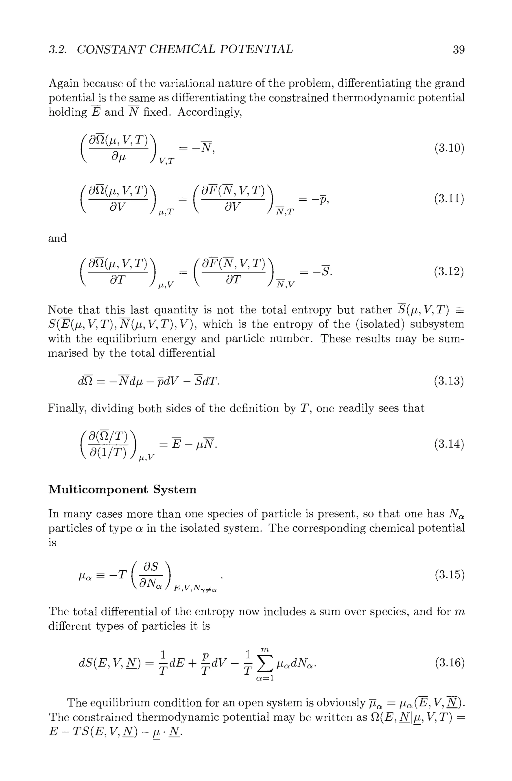 3.2. CONSTANT CHEMICAL POTENTIAL 39
Again because of the variational nature of the problem, differentiating the grand
potential is the same as differentiating the constrained thermodynamic potential
holding E and N fixed. Accordingly,
Oft(#, V, T) ) -- -N, (3.10)
O# V,T
- = -p, (3.11)
OV ,,T OV -~,T
and
E
(O~(#, V,T) ) _ (OF(N,V,T) ) :_~. (3.12)
5~ .,v -Sir -~,v
n
Note that this last quantity is not the total entropy but rather S(#, V, T) -
S(E(#, V, T),N(#, V, T), V), which is the entropy of the (isolated) subsystem
with the equilibrium energy and particle number. These results may be sum-
marised by the total differential
dft - -Nd# - ~dV - -SdT. (3.13)
Finally, dividing both sides of the definition by T, one readily sees that
m
( O(ft/T) ) - E- #N. (3.14)
O(1/T) .,~
Multicomponent System
In many cases more than one species of particle is present, so that one has N~
particles of type c~in the isolated system. The corresponding chemical potential
is
#~ -- -T ~ E,V,N~
(3.15)
The total differential of the entropy now includes a sum over species, and for rn
different types of particles it is
1 p 1 "~
~s(E, V,_N)- ~E + ~V - ~ ~ ~N~.
c t = l
(3.16)
m
The equilibrium condition for an open system is obviously ~ - #~ (E, V, N).
The constrained thermodynamic potential may be written as ft(E, iV #, If, T) -
E-TS(E,V,N)-#.N.
 