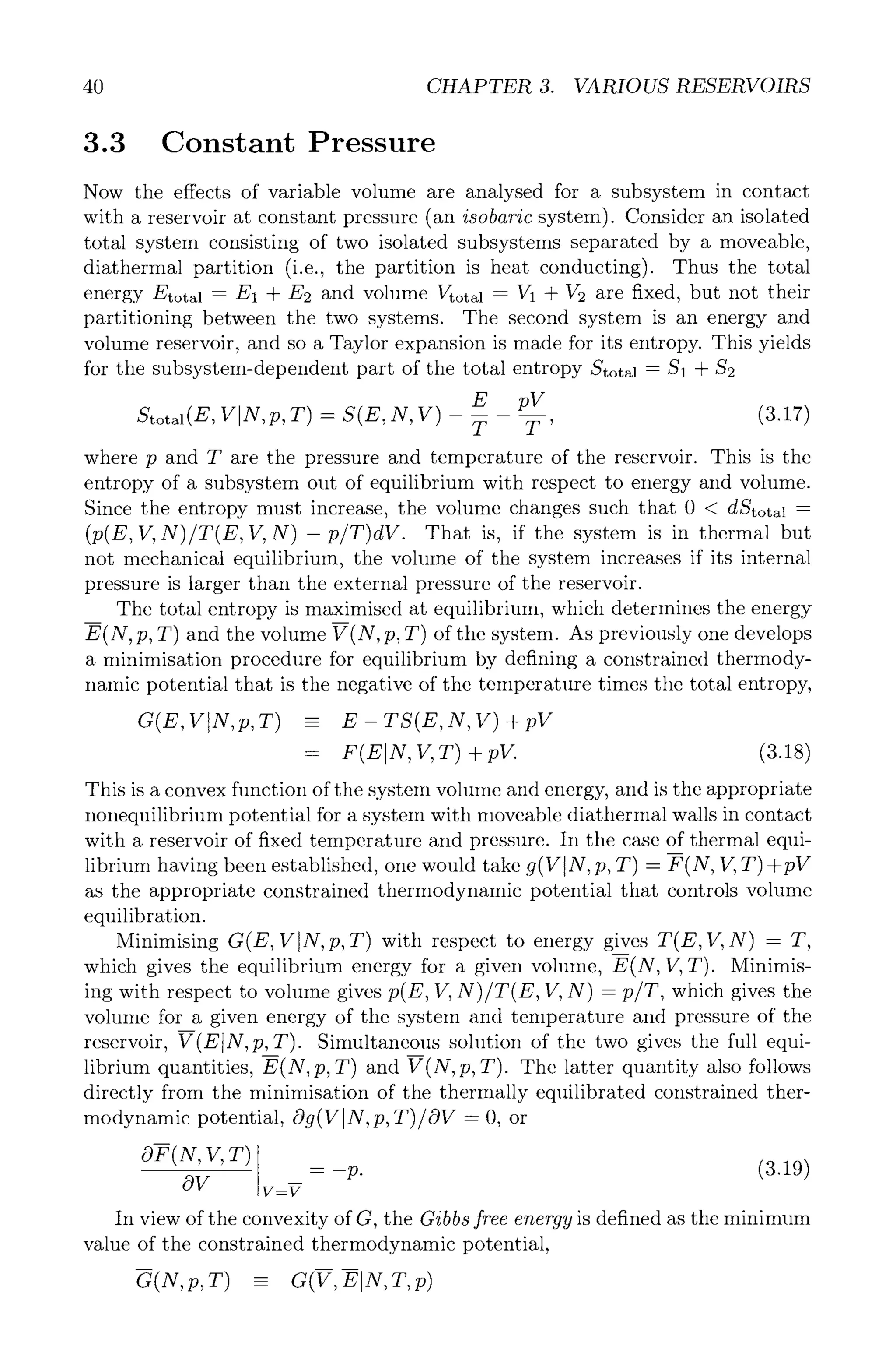 40 CHAPTER 3. VARIOUS RESERVOIRS
3.3 Constant Pressure
Now the effects of variable volume are analysed for a subsystem in contact
with a reservoir at constant pressure (an isobaric system). Consider an isolated
total system consisting of two isolated subsystems separated by a moveable,
diathermal partition (i.e., the partition is heat conducting). Thus the total
energy Etotal - E1 + E2 and volume Vtotal - V1 + 1/2 are fixed, but not their
partitioning between the two systems. The second system is an energy and
volume reservoir, and so a Taylor expansion is made for its entropy. This yields
for the subsystem-dependent part of the total entropy Stot~ - $1 + 8'2
E pV (3.17)
Stotal(E, VIN, p, T) - S(E, N, V) T T '
where p and T are the pressure and temperature of the reservoir. This is the
entropy of a subsystem out of equilibrium with respect to energy and volume.
Since the entropy must increase, the volume changes such that 0 < dStotal -
(p(E, V,N)/T(E, If, N)- p/T)dV. That is, if the system is in thermal but
not mechanical equilibrium, the volume of the system increases if its internal
pressure is larger than the external pressure of the reservoir.
The total entropy is maximised at equilibrium, which determines the energy
E(N, p, T) and the volume V(N, p, T) of the system. As previously one develops
a minimisation procedure for equilibrium by defining a constrained thermody-
namic potential that is the negative of the temperature times the total entropy,
G(E, V N,p,T) -- E - TS(E,N, V) + pV
= F(EIN, V,T)+pV. (3.18)
This is a convex function of the system volume and energy, and is tile appropriate
nonequilibrium potential for a system with moveable diatherlnal walls in contact
with a reservoir of fixed temperature and pressure. In the case of thermal equi-
librium having been established, one would take g(VIN ,p, T) - F(N, V, T)+pV
as the appropriate constrained thermodynamic potential that controls volume
equilibration.
Minimising G(E, VIN, p,T ) with respect to energy gives T(E, If, N) -- T,
which gives the equilibrium energy for a given volume, E(N, 17,T). Minimis-
ing with respect to vohune gives p(E, V, N)/T(E, V, N) - p/T, which gives the
volume for a given energy of the system and temperature and pressure of the
reservoir, V(EIN, p, T). Simultaneous solution of the two gives the full equi-
librium quantities, E(N,p,T) and V(N,p, T). The latter quantity also follows
directly from the minimisation of the thermally equilibrated constrained ther-
modynamic potential, Og(VIN, p, T)/OV- O, or
OF(N,V,T)
OV V=V
= -p (3.19)
In view of the convexity of G, the Gibbs free energy is defined as the minimum
value of the constrained thermodynamic potential,
G(N,p,T) - G(V,E]N,T,p)
 