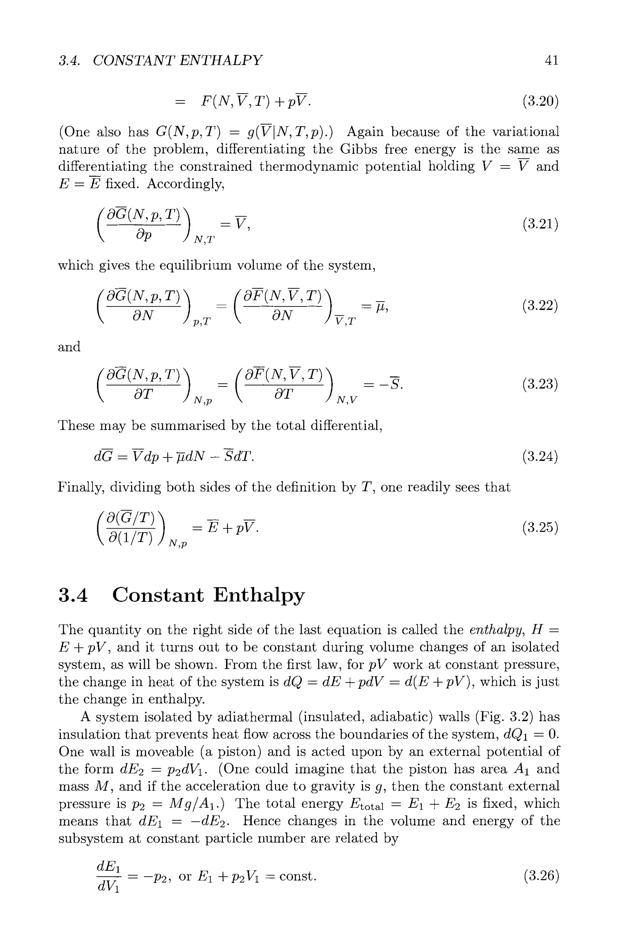 3.4. CONSTANT ENTHALPY 41
= F(N, V, T) + pV. (3.20)
(One also has G(N, p, T) - 9(VIN, T, p).) Again because of the variational
nature of the problem, differentiating the Gibbs free energy is the same as
differentiating the constrained thermodynamic potential holding V - V and
E- E fixed. Accordingly,
v, /321/
Op N,T
which gives the equilibrium volume of the system,
and
ON p,T ON V,r
--~, (3.22)
OT N,p OT N,V
These may be summarised by the total differential,
b
dG - Vdp + --fidN - SdT. (3.24)
Finally, dividing both sides of the definition by T, one readily sees that
/325/
O(1/T) N,p
3.4 Constant Enthalpy
The quantity on the right side of the last equation is called the enthalpy, H =
E + pV, and it turns out to be constant during volume changes of an isolated
system, as will be shown. From the first law, for pV work at constant pressure,
the change in heat of the system is dQ = dE + pdV = d(E + pV), which is just
the change in enthalpy.
A system isolated by adiathermal (insulated, adiabatic) walls (Fig. 3.2) has
insulation that prevents heat flow across the boundaries of the system, dQ1 = O.
One wall is moveable (a piston) and is acted upon by an external potential of
the form dE2 = p2dV1. (One could imagine that the piston has area A1 and
mass M, and if the acceleration due to gravity is g, then the constant external
pressure is P2 = M g/A1.) The total energy Etotal = E1 -+-E2 is fixed, which
means that dE1 = -dE2. Hence changes in the volume and energy of the
subsystem at constant particle number are related by
dE1
dV1
= -P2, or E1 -+-P2V1 - const. (3.26)
 