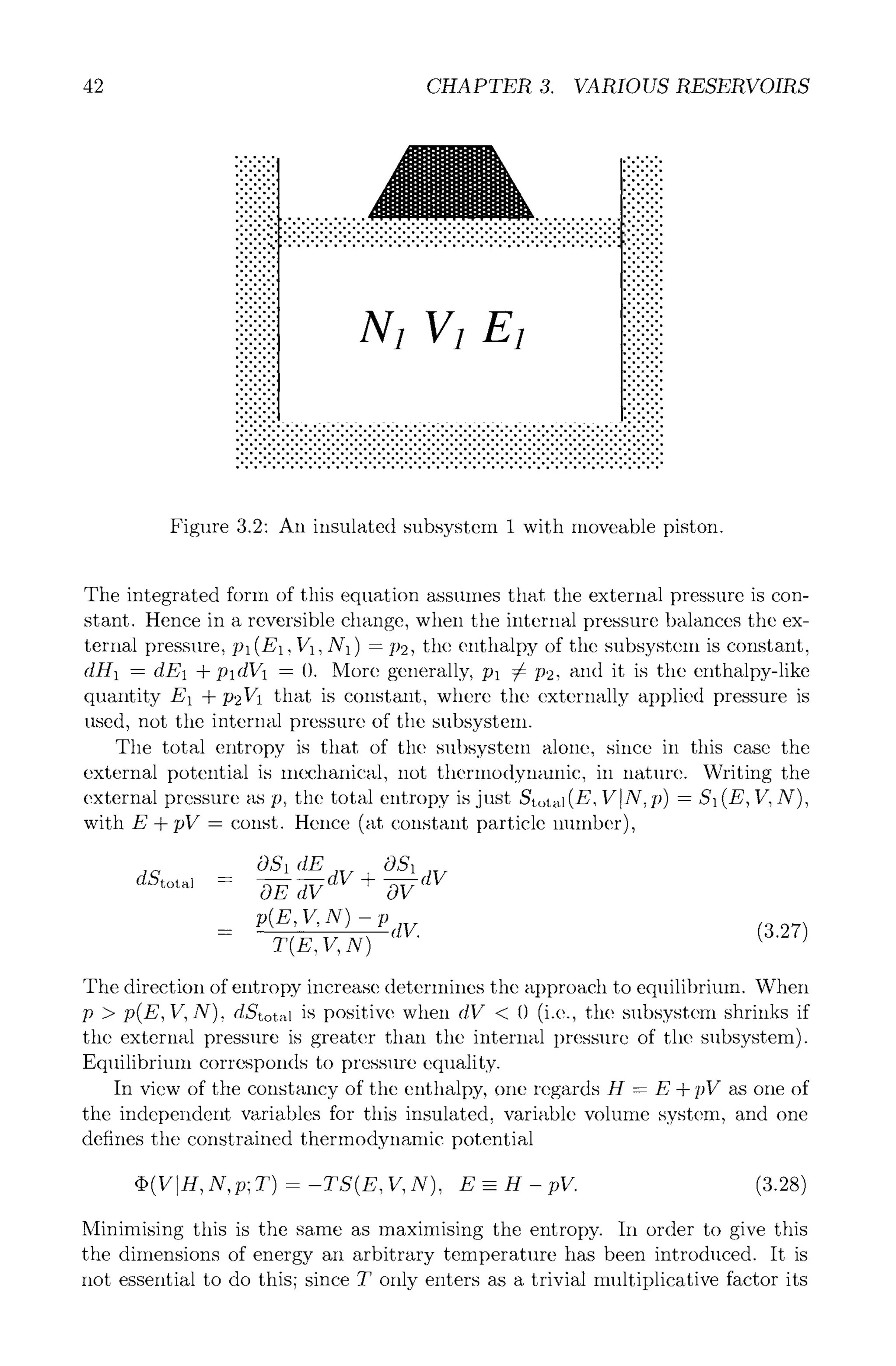 42 CHAPTER 3. VARIOUS RESERVOIRS
........, . . . .
.o......
. . - . . ,
o'.'.~176 . . . .
iiiiiiiii ""'"
:::::::::
,.......-.........-. .................. ....-...........-.'.:.:.:.:
:.:.:.:.: .'.'.'.'.'.'.'.'.'.'.'.-.'.'.'.'.'.'.'.'.-.'.-.'.-.-.'.'.'.'.-.-.'.-.'.'. ....
~.'.'.'.'.'.'.'.'.'.'.'.'.'.'.'.'.'.'.'.'.'.'.'.'.-.'.'.'.'.'.'.'.'.'.'.'. :::::::::
ooo. 9 .~ . . . . . . . . . . . . . . . . . . . . . . . . . . . . . . . . . . . .
9 ooo. 9 , ~ -.
' " " " iii!iiiii
-...o..o,
9 ..oo. ,
oO -o... , .- .oo 9
9 OOo., . . . o o .
9 " " " " " "
Oo, Oo,, ~
OoOo.,, Oo,.,,
ooo,o.,, ~
oOOo,,, ,Oo,..
9 o,ooo, ,oo~176
9 ,oo~176 .o.,Oo,
oOoOo,,Oo, o.,,o,
oOoOo,o,, ,,o,o.o
9 ,oooo, ~
.:.:.:-:.:.......-..............................:.:.:.:.:
Figure 3.2: An insulated subsystem 1 with moveable piston.
The integrated form of this equation assumes that the external pressure is con-
stant. Hence in a reversible change, when the internal pressure balances the ex-
ternal pressure, pl(E1,1/1, N1) -/)2, the enthalpy of the subsystem is constant,
dill - dE1 + pldV1 - (). More generally, Pl 7s P2, and it is the enthalpy-like
quantity E1 + p2V1 that is constant, where the externally applied pressure is
used, not the internal pressure of the subsystem.
The total entropy is that of the subsystem alone, since in this case the
external potential is mechanical, not thermodynamic, in natllre. Writing the
external pressure as p, the total entropy is just Stot~(E, VIN, p) - S1 (E, V, N),
with E + pV- const. Hence (at constant particle number),
OS1
OSt dE dV + dV
dStotal = 0---Ed---V -~
p(z, v, N) - p
= dr. (3.27)
y(E,V,N)
The direction of entropy increase deterlnines the approach to equilibrium. When
p > p(E, V, N), dStotal is positive when dV < 0 (i.e., tile subsystem shrinks if
the external pressure is greater than tile internal I)ressure of the subsystem).
Equilibrimn corresponds to pressure equality.
In view of the constancy of the enthalpy, one regards H - E + pV as one of
the independent variables for this insulated, variable volume system, and one
defines the constrained thermodynamic potential
9 (VlI-I, N, p; T) - -TS(E, V, X), E - H - pV. (3.28)
Minimising this is the same as maximising the entropy. In order to give this
the dimensions of energy an arbitrary temperature has been introduced. It is
not essential to do this; since T only enters as a trivial multiplicative factor its
 