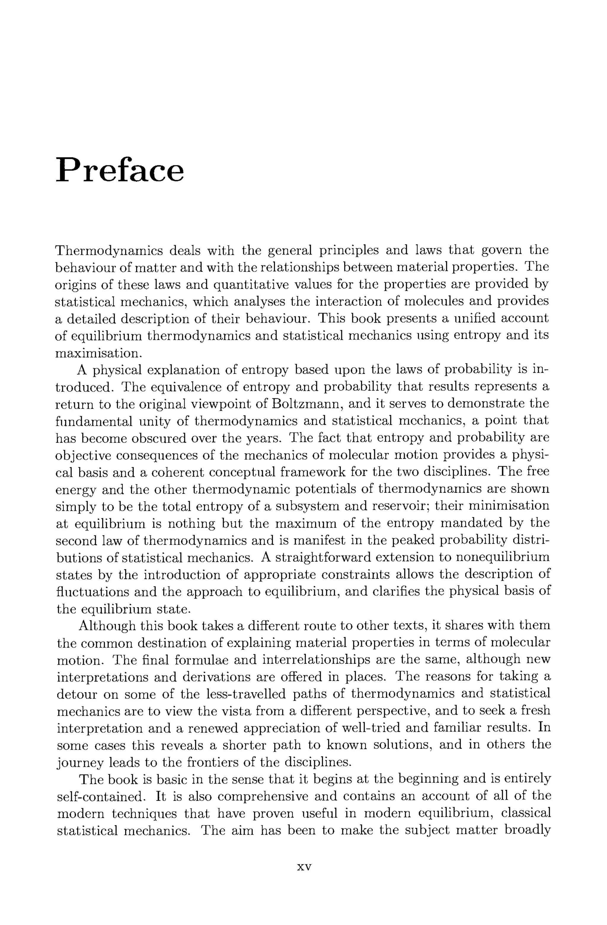 Preface
Thermodynamics deals with the general principles and laws that govern the
behaviour of matter and with the relationships between material properties. The
origins of these laws and quantitative values for the properties are provided by
statistical mechanics, which analyses the interaction of molecules and provides
a detailed description of their behaviour. This book presents a unified account
of equilibrium thermodynamics and statistical mechanics using entropy and its
maximisation.
A physical explanation of entropy based upon the laws of probability is in-
troduced. The equivalence of entropy and probability that results represents a
return to the original viewpoint of Boltzmann, and it serves to demonstrate the
fundamental unity of thermodynamics and statistical mechanics, a point that
has become obscured over the years. The fact that entropy and probability are
objective consequences of the mechanics of molecular motion provides a physi-
cal basis and a coherent conceptual framework for the two disciplines. The free
energy and the other thermodynamic potentials of thermodynamics are shown
simply to be the total entropy of a subsystem and reservoir; their minimisation
at equilibrium is nothing but the maximum of the entropy mandated by the
second law of thermodynamics and is manifest in the peaked probability distri-
butions of statistical mechanics. A straightforward extension to nonequilibrium
states by the introduction of appropriate constraints allows the description of
fluctuations and the approach to equilibrium, and clarifies the physical basis of
the equilibrium state.
Although this book takes a different route to other texts, it shares with them
the common destination of explaining material properties in terms of molecular
motion. The final formulae and interrelationships are the same, although new
interpretations and derivations are offered in places. The reasons for taking a
detour on some of the less-travelled paths of thermodynamics and statistical
mechanics are to view the vista from a different perspective, and to seek a fresh
interpretation and a renewed appreciation of well-tried and familiar results. In
some cases this reveals a shorter path to known solutions, and in others the
journey leads to the frontiers of the disciplines.
The book is basic in the sense that it begins at the beginning and is entirely
self-contained. It is also comprehensive and contains an account of all of the
modern techniques that have proven useful in modern equilibrium, classical
statistical mechanics. The aim has been to make the subject matter broadly
XV
 