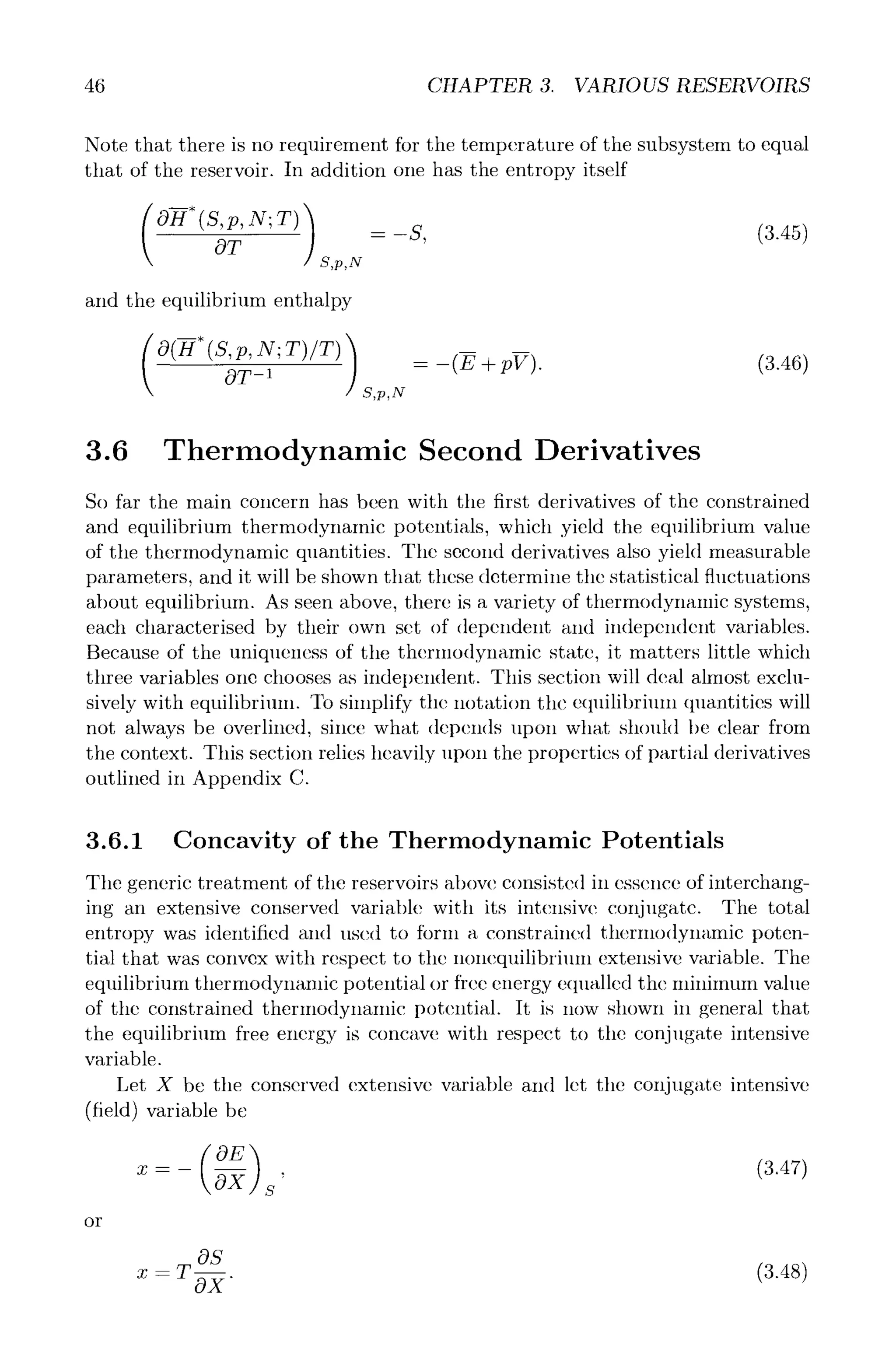 46 CHAPTER 3. VARIOUSRESERVOIRS
Note that there is no requirement for the temperature of the subsystem to equal
that of the reservoir. In addition one has the entropy itself
( (S,p,N;T))
OT S,p,N
and the equilibrium enthalpy
= -s, (3.48)
( O(-H*(S,p,N; T)/T) )
S,p,N
= -(E +pV). (3.46)
3.6 Thermodynamic Second Derivatives
So far the main concern has been with tile first derivatives of the constrained
and equilibrium thermodynamic potentials, which yield the equilibrium value
of the thermodynamic quantities. The second derivatives also yield measurable
parameters, and it will be shown that these determine the statistical fluctuations
about equilibrium. As seen above, there is a variety of thermodynanfic systems,
each characterised by their own set of dependent and independent variables.
Because of the uniqueness of the thermodynamic state, it matters little which
three variables one chooses as independent. This section will deal almost exclu-
sively with equilibrium. To simplify the notation the equilibrium qllantities will
not always be overlined, since what depends upon what should be clear from
the context. This section relies heavily upon the properties of partial derivatives
outlined in Appendix C.
3.6.1 Concavity of the Thermodynamic Potentials
Tile generic treatment of the reservoirs above consisted in essence of interchang-
ing an extensive conserved variable with its intensive conjugate. The total
entropy was identified and used to tbrm a constrained thermodynamic poten-
tial that was convex with respect to tile nonequilibri~ml extensive variable. The
equilibrium thermodynamic potential or free energy equalled the minimum value
of the constrained thermodynamic potential. It is now shown in general that
the equilibrium free energy is concave with respect to tile conjugate intensive
variable.
Let X be the conserved extensive variable and let the conjugate intensive
(field) variable be
or
OE) (3.47)
OS
- oT (8.48)
 
