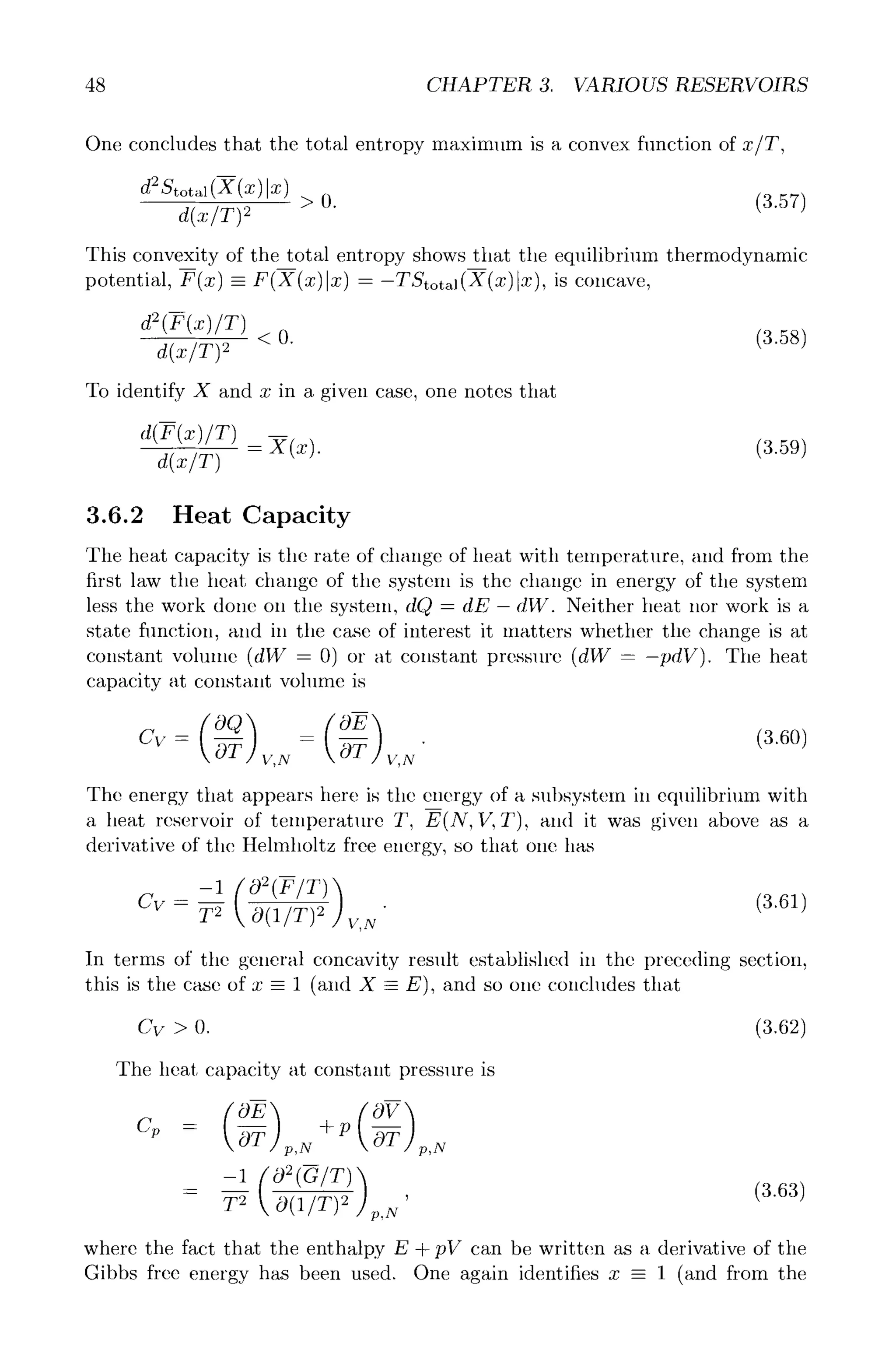 48 CHAPTER 3. VARIOUS RESERVOIRS
One concludes that the total entropy maximum is a convex function of z/T,
d2St~ > O.
d(x/T) 9'
(3.57)
This convexity of the total entropy shows that the equilibrium thermodynamic
potential, F(x) -- F(X(x)lx ) - -TStotal(X(x)lx), is concave,
d2(F(x)/T)
<0. (3.58)
To identify X and x in a given case, one notes that
d(F(x)/T) --
d(x/T) : X(x). (3.59)
3.6.2 Heat Capacity
The heat capacity is the rate of change of heat with temperature, and from the
first law the heat change of the system is the change in energy of the system
less the work done on the system, dO, = dE- dW. Neither heat nor work is a
state function, and in the case of interest it matters whether the change is at
constant volume (dW = 0) or at constant pressure (dW = -pdV). The heat
capacity at constant volume is
,3 o,
Cv- b-T V,N O-T V,N"
The energy that appears here is the energy of a subsystem in equilibrium with
a heat reservoir of temperature T, E(N, V, T), and it was given above as a
derivative of the Helmholtz free energy, so that one has
-1 (02(F/T)) (3.61)
Cv - ~ ~(U~)~ ~,.
In terms of the general concavity result established in the preceding section,
this is the case of x - 1 (and X - E), and so one concludes that
Cv > O. (3.62)
The heat capacity at constant pressure is
m
c~ - ~ p,N p,N
__ -1 ["02(G/T)'~
(3.63)
T 2 O(1/T) 2 '
< J p,N
where the fact that the enthalpy E + pV can be written as a derivative of the
Gibbs free energy has been used. One again identifies x -- 1 (and from the
 