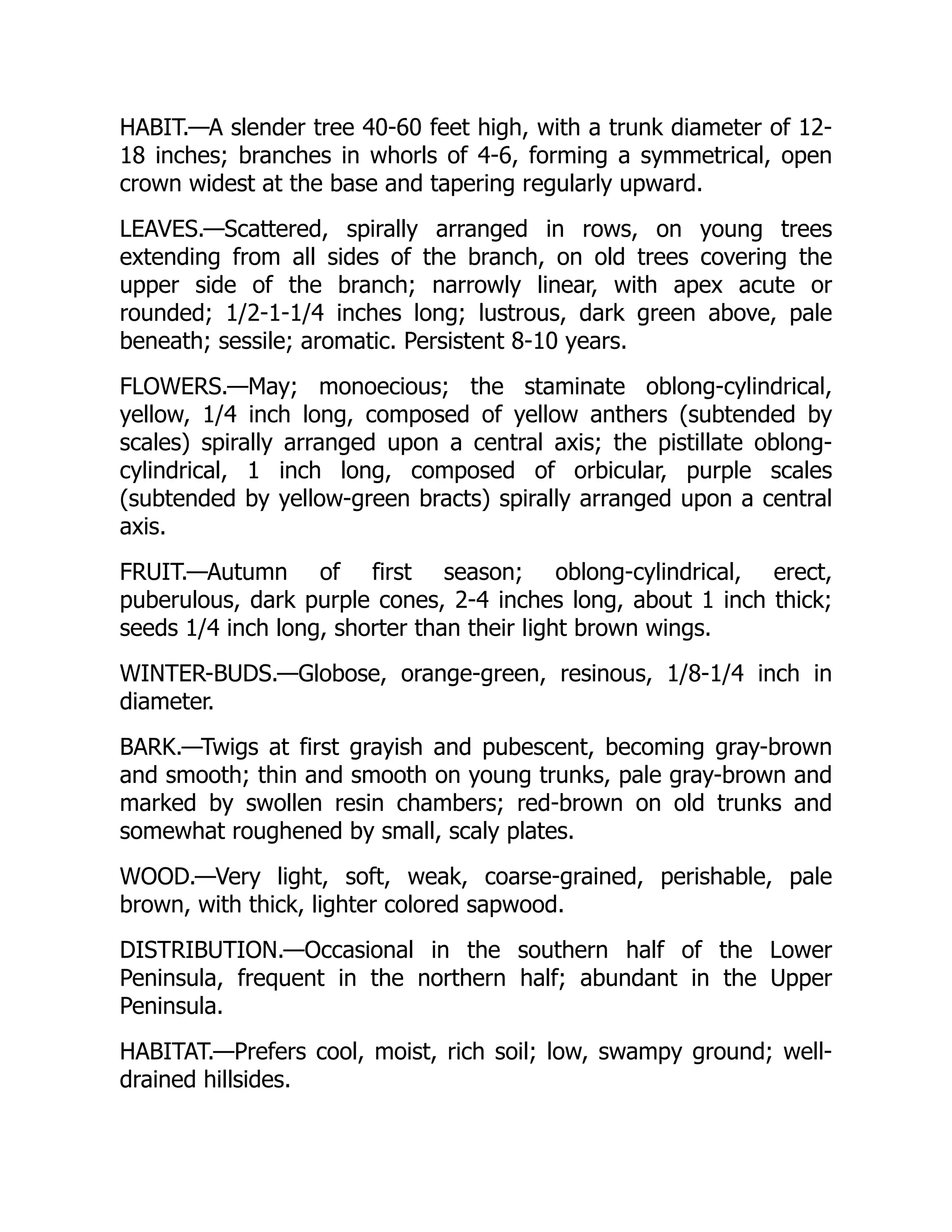 HABIT.—A slender tree 40-60 feet high, with a trunk diameter of 12-
18 inches; branches in whorls of 4-6, forming a symmetrical, open
crown widest at the base and tapering regularly upward.
LEAVES.—Scattered, spirally arranged in rows, on young trees
extending from all sides of the branch, on old trees covering the
upper side of the branch; narrowly linear, with apex acute or
rounded; 1/2-1-1/4 inches long; lustrous, dark green above, pale
beneath; sessile; aromatic. Persistent 8-10 years.
FLOWERS.—May; monoecious; the staminate oblong-cylindrical,
yellow, 1/4 inch long, composed of yellow anthers (subtended by
scales) spirally arranged upon a central axis; the pistillate oblong-
cylindrical, 1 inch long, composed of orbicular, purple scales
(subtended by yellow-green bracts) spirally arranged upon a central
axis.
FRUIT.—Autumn of first season; oblong-cylindrical, erect,
puberulous, dark purple cones, 2-4 inches long, about 1 inch thick;
seeds 1/4 inch long, shorter than their light brown wings.
WINTER-BUDS.—Globose, orange-green, resinous, 1/8-1/4 inch in
diameter.
BARK.—Twigs at first grayish and pubescent, becoming gray-brown
and smooth; thin and smooth on young trunks, pale gray-brown and
marked by swollen resin chambers; red-brown on old trunks and
somewhat roughened by small, scaly plates.
WOOD.—Very light, soft, weak, coarse-grained, perishable, pale
brown, with thick, lighter colored sapwood.
DISTRIBUTION.—Occasional in the southern half of the Lower
Peninsula, frequent in the northern half; abundant in the Upper
Peninsula.
HABITAT.—Prefers cool, moist, rich soil; low, swampy ground; well-
drained hillsides.
 