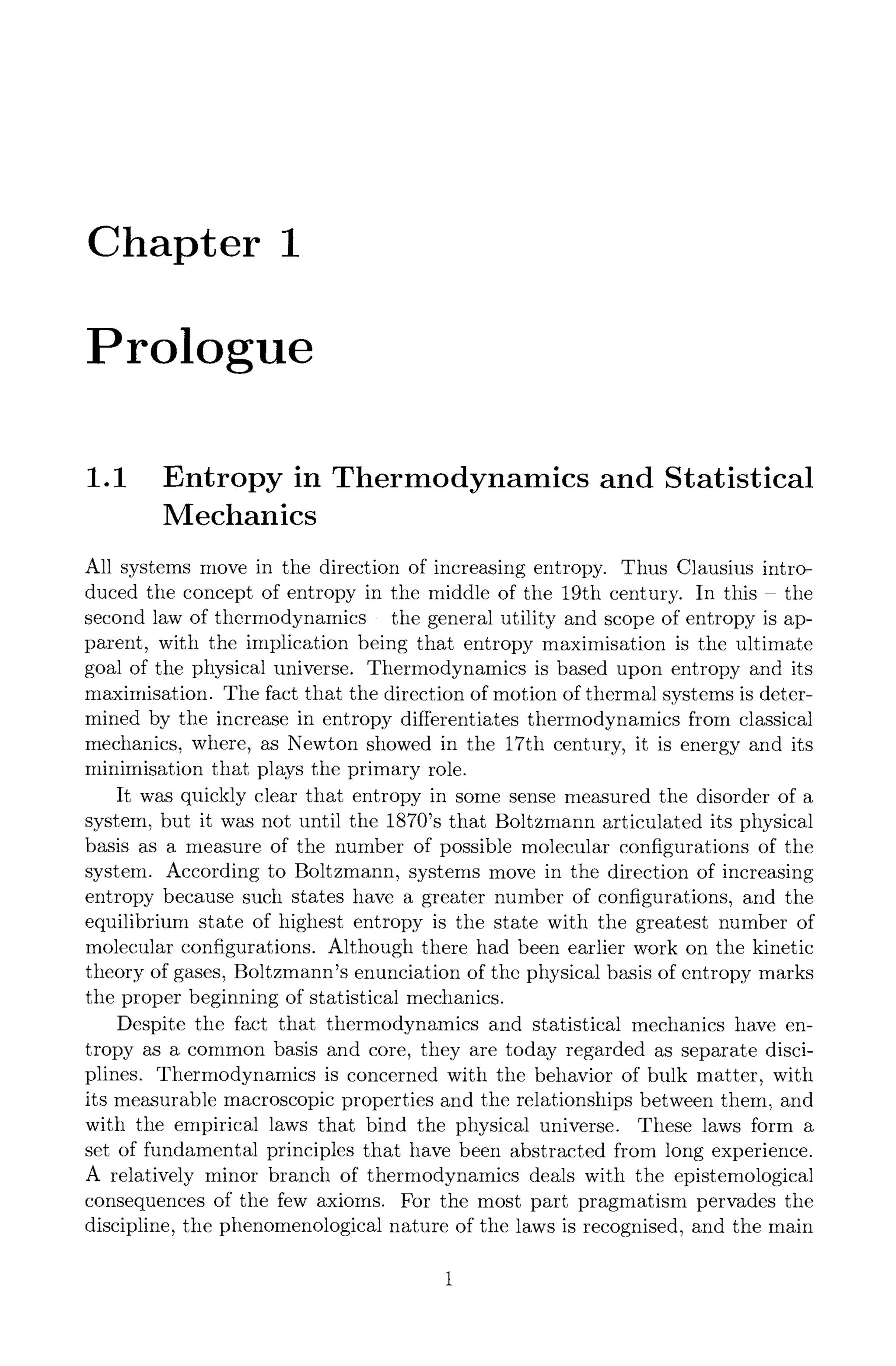 Chapter 1
Prologue
1.1 Entropy in Thermodynamics and Statistical
Mechanics
All systems move in the direction of increasing entropy. Thus Clausius intro-
duced the concept of entropy in the middle of the 19th century. In this - the
second law of thermodynamics - the general utility and scope of entropy is ap-
parent, with the implication being that entropy maximisation is the ultimate
goal of the physical universe. Thermodynamics is based upon entropy and its
maximisation. The fact that the direction of motion of thermal systems is deter-
mined by the increase in entropy differentiates thermodynamics from classical
mechanics, where, as Newton showed in the 17th century, it is energy and its
minimisation that plays the primary role.
It was quickly clear that entropy in some sense measured the disorder of a
system, but it was not until the 1870's that Boltzmann articulated its physical
basis as a measure of the number of possible molecular configurations of the
system. According to Boltzmann, systems move in the direction of increasing
entropy because such states have a greater number of configurations, and the
equilibrium state of highest entropy is the state with the greatest number of
molecular configurations. Although there had been earlier work on the kinetic
theory of gases, Boltzmann's enunciation of the physical basis of entropy marks
the proper beginning of statistical mechanics.
Despite the fact that thermodynamics and statistical mechanics have en-
tropy as a common basis and core, they are today regarded as separate disci-
plines. Thermodynamics is concerned with the behavior of bulk matter, with
its measurable macroscopic properties and the relationships between them, and
with the empirical laws that bind the physical universe. These laws form a
set of fundamental principles that have been abstracted from long experience.
A relatively minor branch of thermodynamics deals with the epistemologieal
consequences of the few axioms. For the most part pragmatism pervades the
discipline, the phenomenological nature of the laws is recognised, and the main
 