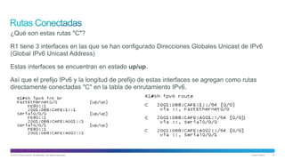 © 2013 Cisco and/or its affiliates. All rights reserved. Cisco Public 10
¿Qué son estas rutas "C"?
R1 tiene 3 interfaces en las que se han configurado Direcciones Globales Unicast de IPv6
(Global IPv6 Unicast Address)
Estas interfaces se encuentran en estado up/up.
Así que el prefijo IPv6 y la longitud de prefijo de estas interfaces se agregan como rutas
directamente conectadas "C" en la tabla de enrutamiento IPv6.
 