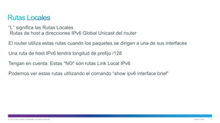 © 2013 Cisco and/or its affiliates. All rights reserved. Cisco Public 13
“L” significa las Rutas Locales
Rutas de host a direcciones IPv6 Global Unicast del router
El router utiliza estas rutas cuando los paquetes se dirigen a una de sus interfaces
Una ruta de host IPv6 tendrá longitud de prefijo /128
Tengan en cuenta: Estas "NO" son rutas Link Local IPv6
Podemos ver estas rutas utilizando el comando “show ipv6 interface brief”
 