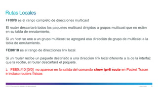 © 2013 Cisco and/or its affiliates. All rights reserved. Cisco Public 15
FF00/8 es el rango completo de direcciones multicast
El router descartará todos los paquetes multicast dirigidos a grupos multicast que no estén
en su tabla de enrutamiento.
Si un host se une a un grupo multicast se agregará esa dirección de grupo de multicast a la
tabla de enrutamiento.
FE80/10 es el rango de direcciones link local.
Si un router recibe un paquete destinado a una dirección link local diferente a la de la interfaz
que la recibe, el router descartará el paquete.
L FE80::/10 [0/0] no aparece en la salida del comando show ipv6 route en Packet Tracer
e incluso routers físicos
 
