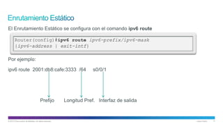 © 2013 Cisco and/or its affiliates. All rights reserved. Cisco Public 17
El Enrutamiento Estático se configura con el comando ipv6 route
Por ejemplo:
ipv6 route 2001:db8:cafe:3333 /64 s0/0/1
Prefijo Longitud Pref. Interfaz de salida
 