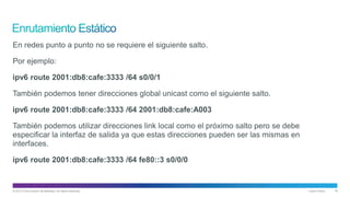 © 2013 Cisco and/or its affiliates. All rights reserved. Cisco Public 18
En redes punto a punto no se requiere el siguiente salto.
Por ejemplo:
ipv6 route 2001:db8:cafe:3333 /64 s0/0/1
También podemos tener direcciones global unicast como el siguiente salto.
ipv6 route 2001:db8:cafe:3333 /64 2001:db8:cafe:A003
También podemos utilizar direcciones link local como el próximo salto pero se debe
especificar la interfaz de salida ya que estas direcciones pueden ser las mismas en
interfaces.
ipv6 route 2001:db8:cafe:3333 /64 fe80::3 s0/0/0
 