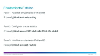 © 2013 Cisco and/or its affiliates. All rights reserved. Cisco Public 21
Paso 1: Habilitar enrutamiento IPv6 en R1
R1(config)#ipv6 unicast-routing
Paso 2: Configurar la ruta estática
R1(config)#ipv6 route 2001:db8:cafe:3333::/64 s0/0/0
Paso 3: Habilitar enrutamiento IPv6 en R3
R3(config)#ipv6 unicast-routing
 