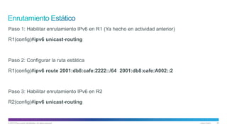 © 2013 Cisco and/or its affiliates. All rights reserved. Cisco Public 25
Paso 1: Habilitar enrutamiento IPv6 en R1 (Ya hecho en actividad anterior)
R1(config)#ipv6 unicast-routing
Paso 2: Configurar la ruta estática
R1(config)#ipv6 route 2001:db8:cafe:2222::/64 2001:db8:cafe:A002::2
Paso 3: Habilitar enrutamiento IPv6 en R2
R2(config)#ipv6 unicast-routing
 